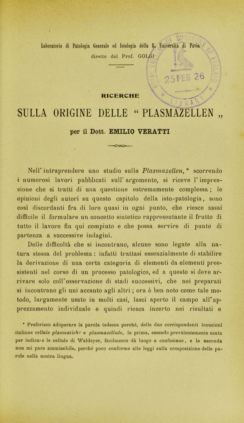 diretto dal Prof. GOLGI RICERCHE V ££ z.o /; — vv SULLA ORIGINE DELLE “ PLASMAZELLEN „ per il Dott. EMILIO VERATTI Nell’ intraprendere uno studio sulle Plasmazellen, * scorrendo i numerosi lavori pubblicati sull’ argomento, si riceve V impres- sione che si tratti di una questione estremamente complessa ; le opinioni degli autori su questo capitolo della isto-patologia, sono così discordanti fra di loro quasi in ogni punto, che riesce assai difficile il formulare un concetto sintetico rappresentante il frutto di tutto il lavoro fin qui compiuto e che possa servire di punto di partenza a successive indagini. Delle difficoltà che si incontrano, alcune sono legate alla na- tura stessa del problema : infatti trattasi essenzialmente di stabilire la derivazione di una certa categoria di elementi da elementi pree- sistenti nel corso di un processo patologico, ed a questo si deve ar- rivare solo coll’osservazione di stadi successivi, che nei preparati si incontrano gli uni accanto agli altri ; ora è ben noto come tale me- todo, largamente usato in molti casi, lasci aperto il campo all’ap- prezzamento individuale e quindi riesca incerto nei risultati e • Preferisco adoperare la parola tedesca perchè, delle due corrispondenti locuzioni italiane cellule piasmatiche e plasmacellule, la prima, essendo prevalentemente usata per indicale le cellule di Waldeyer, facilmente dà luogo a confusione, e la seconda non mi pare ammissibile, perchè poco conforme alle leggi sulla composizione delle pa- role nella nostra lingua.