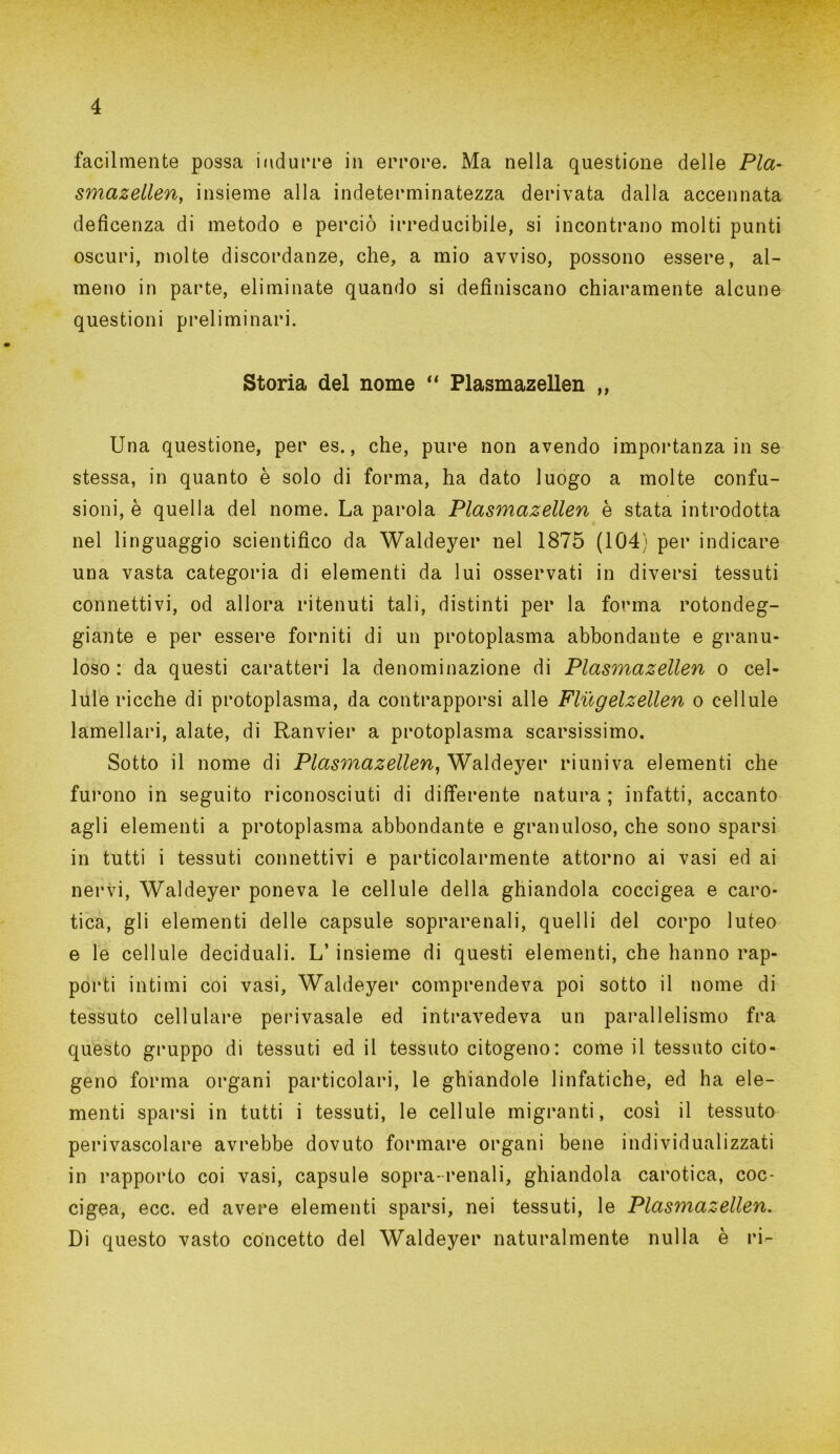 facilmente possa indurre in errore. Ma nella questione delle Pia- smazellen, insieme alla indeterminatezza derivata dalla accennata deficenza di metodo e perciò irreducibile, si incontrano molti punti oscuri, molte discordanze, che, a mio avviso, possono essere, al- meno in parte, eliminate quando si definiscano chiaramente alcune questioni preliminari. Storia del nome “ Plasmazellen ,, Una questione, per es., che, pure non avendo importanza in se stessa, in quanto è solo di forma, ha dato luogo a molte confu- sioni, è quella del nome. La parola Plasmazellen è stata introdotta nel linguaggio scientifico da Waldeyer nel 1875 (104) per indicare una vasta categoria di elementi da lui osservati in diversi tessuti connettivi, od allora ritenuti tali, distinti per la forma rotondeg- giante e per essere forniti di un protoplasma abbondante e granu- loso : da questi caratteri la denominazione di Plasmazellen o cel- lule ricche di protoplasma, da contrapporsi alle Flugelzellen o cellule lamellari, alate, di Ranvier a protoplasma scarsissimo. Sotto il nome di Plasmazellen, Waldeyer riuniva elementi che furono in seguito riconosciuti di differente natura ; infatti, accanto agli elementi a protoplasma abbondante e granuloso, che sono sparsi in tutti i tessuti connettivi e particolarmente attorno ai vasi ed ai nervi, Waldeyer poneva le cellule della ghiandola coccigea e caro- tica, gli elementi delle capsule soprarenali, quelli del corpo luteo e le cellule deciduali. L’insieme di questi elementi, che hanno rap- porti intimi coi vasi, Waldeyer comprendeva poi sotto il nome di tessuto cellulare perivasale ed intravedeva un parallelismo fra questo gruppo di tessuti ed il tessuto citogeno: come il tessuto cito- geno forma organi particolari, le ghiandole linfatiche, ed ha ele- menti sparsi in tutti i tessuti, le cellule migranti, così il tessuto perivascolare avrebbe dovuto formare organi bene individualizzati in rapporto coi vasi, capsule sopra-renali, ghiandola carotica, coc- cigea, ecc. ed avere elementi sparsi, nei tessuti, le Plasmazellen. Di questo vasto concetto del Waldeyer naturalmente nulla è ri-