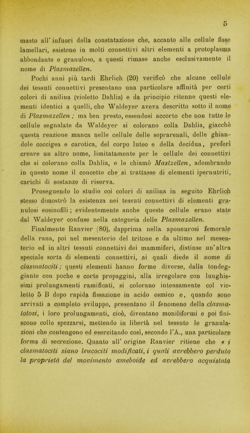 inasto all’ infuori della constatazione che, accanto alle cellule fisse lamellari, esistono in molti connettivi altri elementi a protoplasma abbondante e granuloso, a questi rimase anche esclusivamente il nome di Plasmazellen. Pochi anni più tardi Ehrlich (20) verificò che alcune cellule dei tessuti connettivi presentano una particolare affinità per certi colori di anilina (violetto Dahlia) e da principio ritenne questi ele- menti identici a quelli, che Waldeyer aveva descritto sotto il nome di Plasmazellen ; ma ben presto, essendosi accorto che non tutte le cellule segnalate da Waldeyer si colorano colla Dahlia, giacché questa reazione manca nelle cellule delle soprarenali, delle ghian- dole coccigea e carotica, del corpo luteo e della decidua, preferì creare un altro nome, limitatamente per le cellule dei connettiyi che si colorano colla Dahlia, e le chiamò Mastzellen, adombrando in questo nome il concetto che si trattasse di elementi ipernutriti, carichi di sostanze di riserva. Proseguendo lo studio coi colori di anilina in seguito Ehrlich stesso dimostrò la esistenza nei tessuti connettivi di elementi gra- nulosi eosinofili ; evidentemente anche queste cellule erano state dal Waldeyer confuse nella categoria delle Plasmazellen. Finalmente Ranvier (80), dapprima nella aponeurosi femorale della rana, poi nel mesenterio del tritone e da ultimo nel mesen- terio ed in altri tessuti connettivi dei mammiferi, distinse un’altra speciale sorta di elementi connettivi, ai quali diede il nome di clasmatociti ; questi elementi hanno forme diverse, dalla tondeg- giante con poche e corte propaggini, alla irregolare con lunghis- simi prolungamenti ramificati, si colorano intensamente col vio- letto 5 B dopo rapida fissazione in acido osmico e, quando sono arrivati a completo sviluppo, presentano il fenomeno della clasma- totosi, i loro prolungamenti, cioè, diventano moniliformi e poi fini- scono collo spezzarsi, mettendo in libertà nel tessuto le granula- zioni che contengono ed esercitando così, secondo FA., una particolare forma di secrezione. Quanto all’ origine Ranvier ritiene che « i clasmatociti siano leucociti modificati, i quali avrebbero perduto la proprietà del movimento ameboide ed avrebbero acquistato,