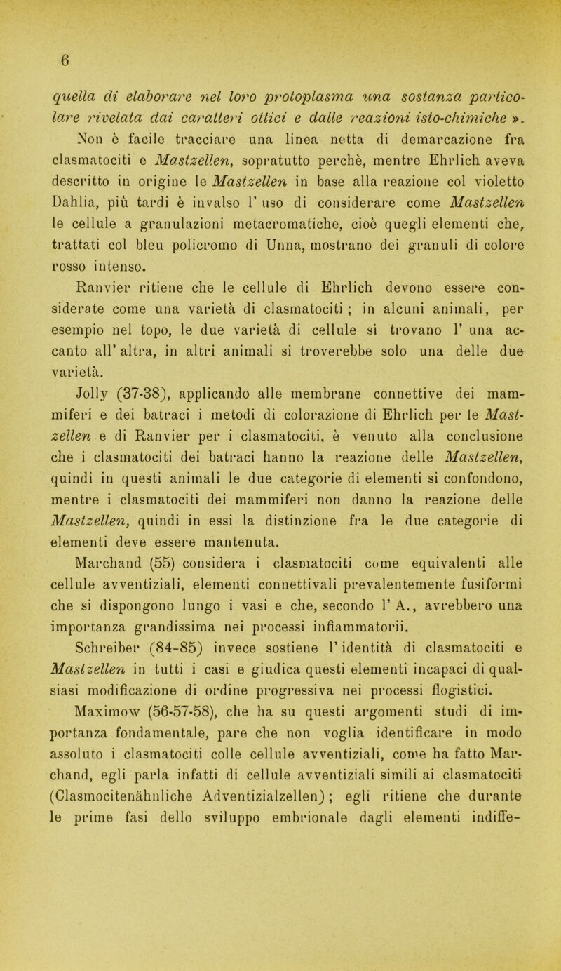 quella di elaborare nel loro protoplasma una sostanza portico- lare rivelata dai caratteri ottici e dalle reazioni isto-chimiche ». Non è facile tracciare una linea netta di demarcazione fra clasmatociti e Mastzellen, sopratutto perchè, mentre Ehrlich aveva descritto in origine le Mastzellen in base alla reazione col violetto Dahlia, più tardi è invalso 1’ uso di considerare come Mastzellen le cellule a granulazioni metacromatiche, cioè quegli elementi che, trattati col bleu policromo di Unna, mostrano dei granuli di colore rosso intenso. Ranvier ritiene che le cellule di Ehrlich devono essere con- siderate come una varietà di clasmatociti; in alcuni animali, per esempio nel topo, le due varietà di cellule si trovano 1’ una ac- canto all’ altra, in altri animali si troverebbe solo una delle due varietà. Jolly (37-38), applicando alle membrane connettive dei mam- miferi e dei batraci i metodi di colorazione di Ehrlich per le Mast- zellen e di Ranvier per i clasmatociti, è venuto alla conclusione che i clasmatociti dei batraci hanno la reazione delle Mastzellen, quindi in questi animali le due categorie di elementi si confondono, mentre i clasmatociti dei mammiferi non danno la reazione delle Mastzellen, quindi in essi la distinzione fra le due categorie di elementi deve essere mantenuta. Marchand (55) considera i clasmatociti come equivalenti alle cellule avventiziali, elementi connettivali prevalentemente fusiformi che si dispongono lungo i vasi e che, secondo l’A., avrebbero una importanza grandissima nei processi infiammatorii. Schreiber (84-85) invece sostiene l’identità di clasmatociti e Mastzellen in tutti i casi e giudica questi elementi incapaci di qual- siasi modificazione di ordine progressiva nei processi flogistici. Maximow (56-57-58), che ha su questi argomenti studi di im- portanza fondamentale, pare che non voglia identificare in modo assoluto i clasmatociti colle cellule avventiziali, conm ha fatto Mar- chand, egli parla infatti di cellule avventiziali simili ai clasmatociti (Clasmocitenàhnliche Adventizialzellen) ; egli ritiene che durante le prime fasi dello sviluppo embrionale dagli elementi indiffe-