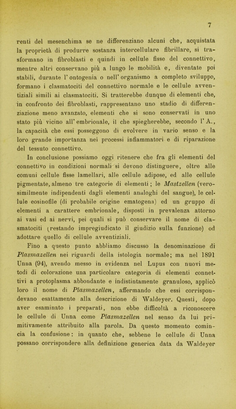 renti del mesenchima se ne differenziano alcuni che, acquistata la proprietà di produrre sostanza intercellulare fibrillare, si tra- sformano in fìbroblasti e quindi in cellule fisse del connettivo, mentre altri conservano più a lungo le mobilità e, diventate poi stabili, durante 1’ ontogenia o nell’ organismo a completo sviluppo, formano i clasmatociti del connettivo normale e le cellule avven- tiziali simili ai clasmatociti. Si tratterebbe dunque di elementi che, in confronto dei fìbroblasti, rappresentano uno stadio di differen- ziazione meno avanzato, elementi che si sono conservati in uno stato più vicino all’embrionale, il che spiegherebbe, secondo l’A., la capacità che essi posseggono di evolvere in vario senso e la loro grande importanza nei processi infiammatori e di riparazione del tessuto connettivo. In conclusione possiamo oggi ritenere che fra gli elementi del connettivo in condizioni normali si devono distinguere, oltre alle comuni cellule fisse lamellari, alle cellule adipose, ed alle cellule pigmentate, almeno tre categorie di elementi; le Mastzellen (\evo- similmente indipendenti dagli elementi analoghi del sangue), le cel- lule eosinofile (di probabile origine ematogena) ed un gruppo di elementi a carattere embrionale, disposti in prevalenza attorno ai vasi ed ai nervi, pei quali si può conservare il nome di cla- smatociti prestando impregiudicato il giudizio sulla funzione) od adottare quello di cellule avventiziali. Fino a questo punto abbliamo discusso la denominazione di Plasmazellen nei riguardi della istologia normale; ma nel 1891 Unna (94), avendo messo in evidenza nel Lupus con nuovi me- todi di colorazione una particolare categoria di elementi connet- tivi a protoplasma abbondante e indistintamente granuloso, applicò loro il nome di Plasmazellen, affermando che essi corrispon- devano esattamente alla descrizione di Waldeyer. Questi, dopo aver esaminato i preparati, non ebbe difficoltà a riconoscere le cellule di Unna come Plasmazellen nel senso da lui pri- mitivamente attribuito alla parola. Da questo momento comin- cia la confusione: in quanto che, sebbene le cellule di Unna possano corrispondere alla definizione generica data da Waldeyer