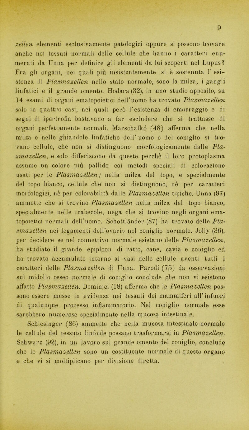 zellen elementi esclusivamente patologici oppure si possono trovare anche nei tessuti normali delle cellule che hanno i caratteri enu- merati da Unna per definire gli elementi da lui scoperti nel Lupus? Fra gli organi, nei quali più insistentemente si è sostenuta 1’ esi- stenza di Plasmazellen nello stato normale, sono la milza, i gangli linfatici e il grande omento. Hodara (32), in uno studio apposito, su 14 esami di organi ematopoietici dell’uomo ha trovato Plasmazellen solo in quattro casi, nei quali però l’esistenza di emorraggie e di segni di ipertrofia bastavano a far escludere che si trattasse di organi perfettamente normali. Marschalkó (48) afferma che nella milza e nelle ghiandole linfatiche dell’ uomo e del coniglio si tro- vano cellule, che non si distinguono morfologicamente dalle Pia' smazellen, e solo differiscono da queste perchè il loro protoplasma assume un colore più pallido coi metodi speciali di colorazione usati pei* le Plasmazellen; nella milza del topo, e specialmente del topo bianco, cellule che non si distinguono, nè per caratteri morfologici, nè per colorabilità dalle Plasmazellen tipiche. Unna (97) ammette che si trovino Plasmazellen nella milza del topo bianco, specialmente nelle trabecole, nega che si trovino negli organi ema- topoietici normali dell’uomo. Schottlànder (87) ha trovato delle Pla- smazellen nei legamenti dell’ovario nel coniglio normale. Jolly (36), per decidere se nel connettivo normale esistano delle Plasmazellen, ha studiato il grande epiploon di ratto, cane, cavia e coniglio ed ha trovato accumulate intorno ai vasi delle cellule aventi tutti i caratteri delle Plasmazellen di Unna. Parodi (75) da osservazioni sul midollo osseo normale di coniglio conclude che non vi esistono affatto Plasmazellen. Dominici (18) afferma che le Plasmazellen pos- sono essere messe in evidenza nei tessuti dei mammiferi all’infuori di qualunque processo infiammatorio. Nel coniglio normale esse sarebbero numerose specialmente nella mucosa intestinale. Schlesinger (86) ammette che nella mucosa intestinale normale le cellule del tessuto linfoide possano trasformarsi in Plasmazellen. Schwarz (92), in un lavoro sul grande omento del coniglio, conclude die le Plasmazellen sono un costituente normale di questo organo e che vi si moltiplicano per divisione diretta.