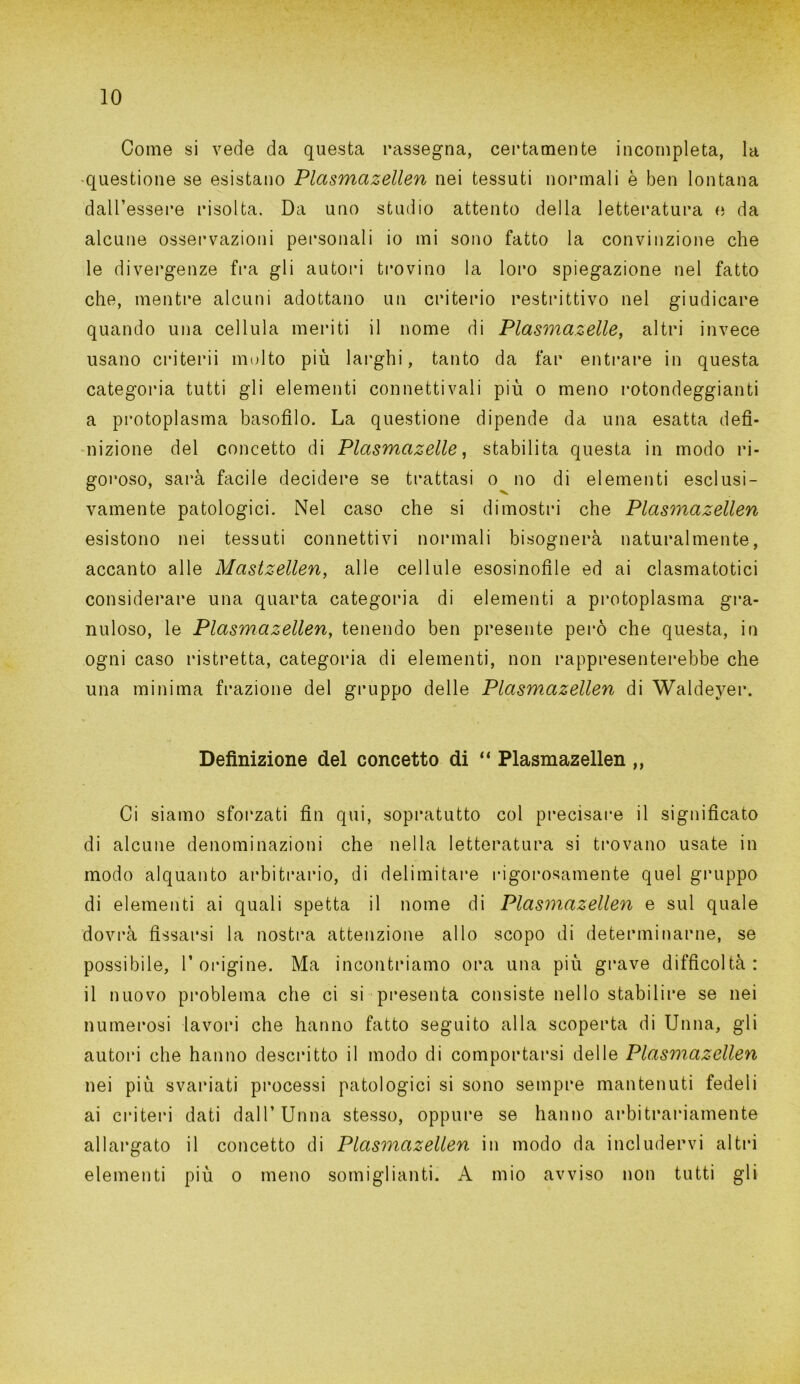 Come si vede da questa rassegna, certamente incompleta, la questione se esistano Plasmazellen nei tessuti normali è ben lontana dall’essere risolta. Da uno studio attento della letteratura e da alcune osservazioni personali io mi sono fatto la convinzione che le divergenze fra gli autori trovino la loro spiegazione nel fatto che, mentre alcuni adottano un criterio restrittivo nel giudicare quando una cellula meriti il nome di Plasmazelle, altri invece usano criterii molto più larghi, tanto da far entrare in questa categoria tutti gli elementi connettivali più o meno rotondeggianti a protoplasma basofilo. La questione dipende da una esatta defi- nizione del concetto di Plctsmazelle, stabilita questa in modo ri- goroso, sarà facile decidere se trattasi o no di elementi esclusi- vamente patologici. Nel caso che si dimostri che Plasmazellen esistono nei tessuti connettivi normali bisognerà naturalmente, accanto alle Mastzellen, alle cellule esosinofile ed ai clasmatotici considerare una quarta categoria di elementi a protoplasma gra- nuloso, le Plasmazellen, tenendo ben presente però che questa, in ogni caso ristretta, categoria di elementi, non rappresenterebbe che una minima frazione del gruppo delle Plasmazellen di Waldeyer. Definizione del concetto di “ Plasmazellen ,, Ci siamo sforzati fin qui, sopratutto col precisare il significato di alcune denominazioni che nella letteratura si trovano usate in modo alquanto arbitrario, di delimitare rigorosamente quel gruppo di elementi ai quali spetta il nome di Plasmazellen e sul quale dovrà fissarsi la nostra attenzione allo scopo di determinarne, se possibile, 1’origine. Ma incontriamo ora una più grave difficoltà: il nuovo problema che ci si presenta consiste nello stabilire se nei numerosi lavori che hanno fatto seguito alla scoperta di Unna, gli autori che hanno descritto il modo di comportarsi delle Plasmazellen nei più svariati processi patologici si sono sempre mantenuti fedeli ai criteri dati dall’Unna stesso, oppure se hanno arbitrariamente allargato il concetto di Plasmazellen in modo da includervi altri elementi più o meno somiglianti. A mio avviso non tutti gli