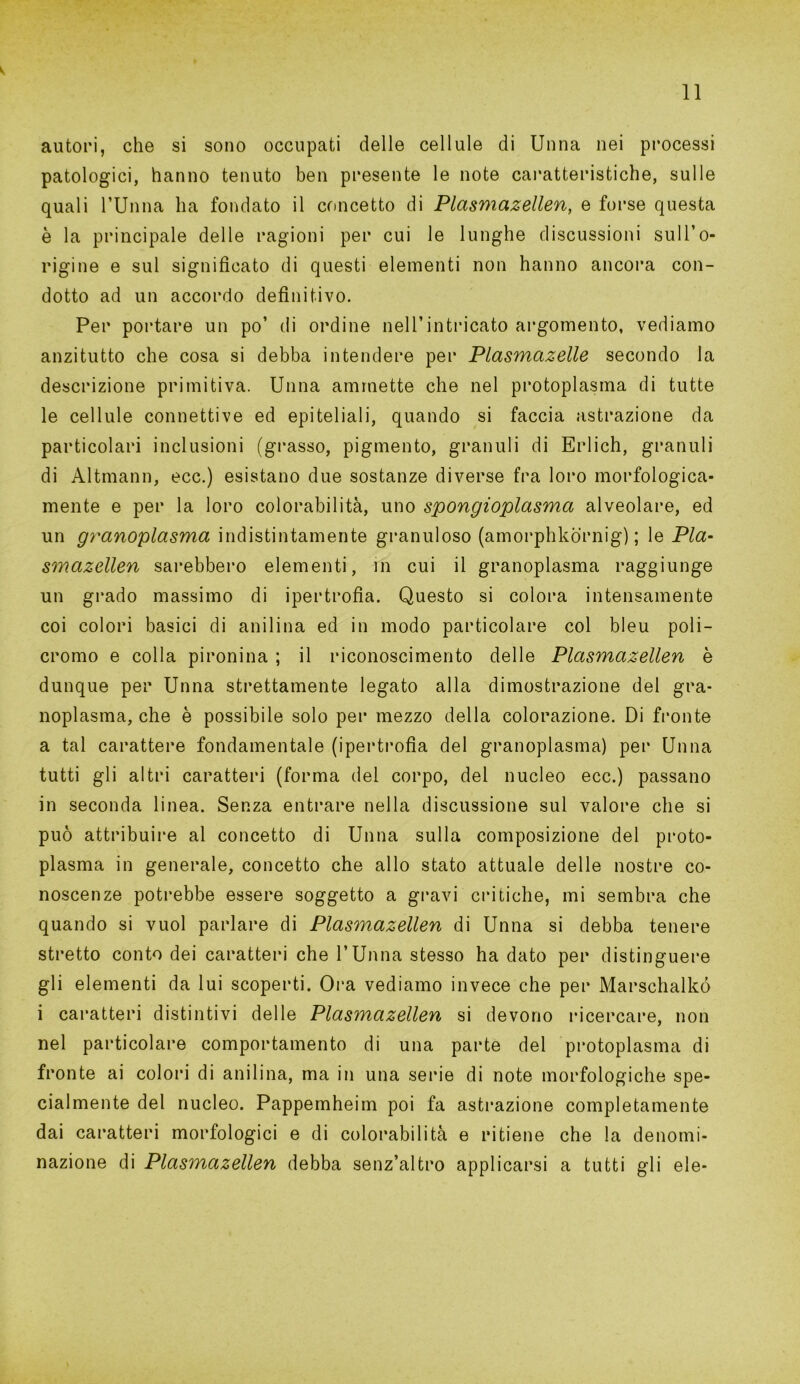 autori, che si sono occupati delle cellule di Unna nei processi patologici, hanno tenuto ben presente le note caratteristiche, sulle quali rUnna ha fondato il concetto di Plasmazellen, e forse questa è la principale delle ragioni per cui le lunghe discussioni sull’o- rigine e sul significato di questi elementi non hanno ancora con- dotto ad un accordo definitivo. Per portare un po’ di ordine nell’intricato argomento, vediamo anzitutto che cosa si debba intendere per Plasmcizelle secondo la descrizione primitiva. Unna ammette che nel protoplasma di tutte le cellule connettive ed epiteliali, quando si faccia astrazione da particolari inclusioni (grasso, pigmento, granuli di Erlich, granuli di Altmann, ecc.) esistano due sostanze diverse fra loro morfologica- mente e per la loro colorabilità, uno spongioplasma alveolare, ed un granoplasma indistintamente granuloso (amorphkòrnig) ; le Pla- smazellen sarebbero elementi, in cui il granoplasma raggiunge un grado massimo di ipertrofia. Questo si colora intensamente coi colori basici di anilina ed in modo particolare col bleu poli- cromo e colla pironina ; il riconoscimento delle Plasmazellen è dunque per Unna strettamente legato alla dimostrazione del gra- noplasma, che è possibile solo per mezzo della colorazione. Di fronte a tal carattere fondamentale (ipertrofia del granoplasma) per Unna tutti gli altri caratteri (forma del corpo, del nucleo ecc.) passano in seconda linea. Senza entrare nella discussione sul valore che si può attribuire al concetto di Unna sulla composizione del proto- plasma in generale, concetto che allo stato attuale delle nostre co- noscenze potrebbe essere soggetto a gravi critiche, mi sembra che quando si vuol parlare di Plasmazellen di Unna si debba tenere stretto conto dei caratteri che l’Unna stesso ha dato per distinguere gli elementi da lui scoperti. Ora vediamo invece che per Marschalkó i caratteri distintivi delle Plasmazellen si devono ricercare, non nel particolare comportamento di una parte del protoplasma di fronte ai colori di anilina, ma in una serie di note morfologiche spe- cialmente del nucleo. Pappemheim poi fa astrazione completamente dai caratteri morfologici e di colorabilità e ritiene che la denomi- nazione di Plasmazellen debba senz’altro applicarsi a tutti gli eie-