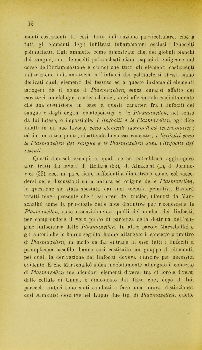 menti costituenti la così detta infiltrazione parvicellulare, cioè a tutti gli elementi degli infiltrati infiammatori esclusi i leucociti polinucleati. Egli ammette come dimostrato che, dei globuli bianchi del sangue, solo i leucociti polinucleati siano capaci di emigrare nel corso delTinfiammazione e quindi che tutti gli elementi costituenti infiltrazione infiammatoria, all’ infuori dei polinucleati stessi, siano derivati dagli elementi del tessuto ed a questo insieme di elementi istiogeni dà il nome di Plasmazellen, senza curarsi affatto dei caratteri morfologici e microchimici, anzi affermando esplicitamente che una distinzione in base a questi caratteri fra i linfociti del sangue e degli organi ematopoietici e le Plasmazellen, nel senso da lui inteso, è impossibile. I Un focili e le Plasmazellen, egli dice infatti in un suo lavoro, sono elemenli isomorfi ed isocromatici ; ed in un altro punto, ribattendo lo stesso concetto; i linfocili sono le Plasmazellen del sangue e le Plasmazellen sono i linfociti dei tessuti. Questi due soli esempi, ai quali se ne potrebbero aggiungere altri tratti dai lavori di Hodara (32), di Almkuist (1), di Joanno- vics (33), ecc. mi pare siano sufficienti a dimostrare come, col succe- dersi delle discussioni sulla natura, ed origine delle Plasmazellen, la questione sia stata spostata dai suoi termini primitivi. Basterà infatti tener presente che i caratteri del nucleo, ritenuti da Mar- schalkó come la principale delle note distintive per riconoscere le Plasmazellen, sono essenzialmente quelli del nucleo dei linfociti, pei* comprendere il vero punto di partenza della dottrina dell’ori- gine linfocitaria delle Plasmazellen. In altre parole Marschalkó e gli autori che lo hanno seguito hanno allargato il concetto primitivo di Plasmazellen, in modo da far entrare in esso tutti i linfociti a protoplasma basofilo, hanno così costituito un gruppo di elementi, pei quali la derivazione dai linfociti doveva riuscire per necessità evidente. E che Marschalkó abbia indebitamente allargato il concetto di Plasmazellen includendovi elementi diversi tra di loro e diversi dalle cellule di Unna, è dimostrato dal fatto che, dopo di lui, parecchi autori sono stati condotti a fare una nuova distinzione: così Almkuist descrive nel Lupus due tipi di Plasmazellen, quelle t