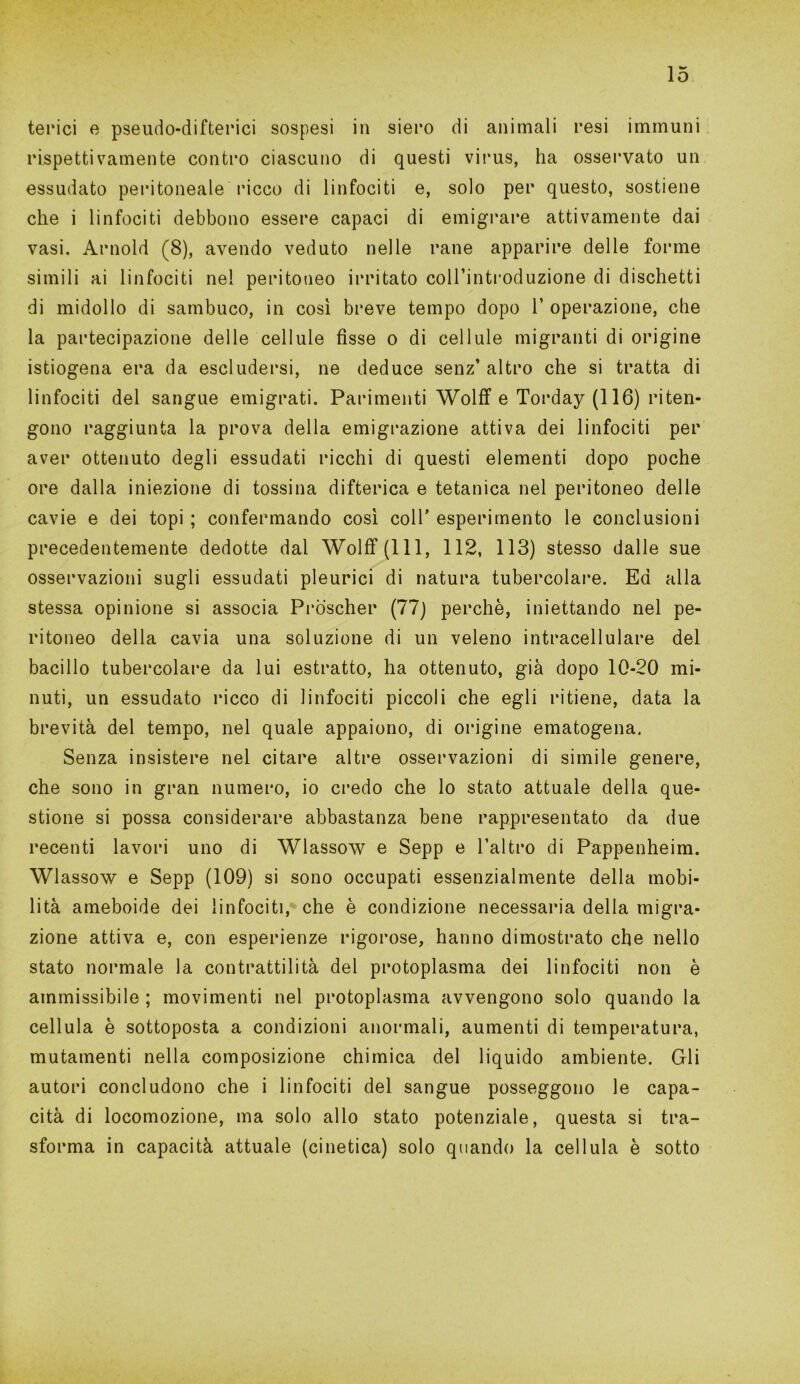 lo terici e pseudo-difterici sospesi in siero di animali resi immuni rispettivamente contro ciascuno di questi virus, ha osservato un essudato peritoneale ricco di linfociti e, solo per questo, sostiene che i linfociti debbono essere capaci di emigrare attivamente dai vasi. Arnold (8), avendo veduto nelle rane apparire delle forme simili ai linfociti nel peritoneo irritato coll’introduzione di dischetti di midollo di sambuco, in così breve tempo dopo 1’ operazione, che la partecipazione delle cellule fisse o di cellule migranti di origine istiogena era da escludersi, ne deduce senz’ altro che si tratta di linfociti del sangue emigrati. Parimenti Wolff e Torday (116) riten- gono raggiunta la prova della emigrazione attiva dei linfociti per aver ottenuto degli essudati ricchi di questi elementi dopo poche ore dalla iniezione di tossina difterica e tetanica nel peritoneo delle cavie e dei topi ; confermando così coll’ esperimento le conclusioni precedentemente dedotte dal Wolff (111, 112, 113) stesso dalle sue osservazioni sugli essudati pleurici di natura tubercolare. Ed alla stessa opinione si associa Pròscher (77) perchè, iniettando nel pe- ritoneo della cavia una soluzione di un veleno intracellulare del bacillo tubercolare da lui estratto, ha ottenuto, già dopo 10-20 mi- nuti, un essudato ricco di linfociti piccoli che egli ritiene, data la brevità del tempo, nel quale appaiono, di origine ematogena. Senza insistere nel citare altre osservazioni di simile genere, che sono in gran numero, io credo che lo stato attuale della que- stione si possa considerare abbastanza bene rappresentato da due recenti lavori uno di Wlassow e Sepp e l’altro di Pappenheim. Wlassow e Sepp (109) si sono occupati essenzialmente della mobi- lità ameboide dei linfociti, che è condizione necessaria della migra- zione attiva e, con esperienze rigorose, hanno dimostrato che nello stato normale la contrattilità del protoplasma dei linfociti non è ammissibile ; movimenti nel protoplasma avvengono solo quando la cellula è sottoposta a condizioni anormali, aumenti di temperatura, mutamenti nella composizione chimica del liquido ambiente. Gli autori concludono che i linfociti del sangue posseggono le capa- cità di locomozione, ma solo allo stato potenziale, questa si tra- sforma in capacità attuale (cinetica) solo quando la cellula è sotto