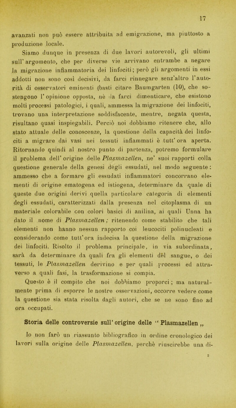 avanzati non può essere attribuita ad emigrazione, ma piuttosto a produzione locale. Siamo dunque in presenza di due lavori autorevoli, gli ultimi sull’ argomento, che per diverse vie arrivano entrambe a negare la migrazione infiammatoria dei linfociti; però gli argomenti in essi addotti non sono così decisivi, da farci rinnegare senz’altro l’auto- rità di osservatori eminenti (basti citare Baumgarten (10), che so- stengono 1’ opinione opposta, nè da farci dimenticare, che esistono molti processi patologici, i quali, ammessa la migrazione dei linfociti, trovano una interpretazione soddisfacente, mentre, negata questa, risultano quasi inspiegabili. Perciò noi dobbiamo ritenere che, allo stato attuale delle conoscenze, la questione della capacità dei linfo- citi a migrare dai vasi nei tessuti infiammati è tutt' ora aperta. Ritornando quindi al nostro punto di partenza, potremo formulare il problema dell’origine dell& Plasmazellen, ne’ suoi rapporti colla questione generale della genesi degli essudati, nel modo seguente : ammesso che a formare gli essudati infiammatori concorrano ele- menti di origine ematogena ed istiogena, determinare da quale di queste due origini derivi quella particolare categoria di elementi degli essudati, caratterizzati dalla presenza nel citoplasma di un materiale colorabile con colori basici di anilina, ai quali Unna ha dato il nome di Plasmazellen ; ritenendo come stabilito che tali elementi non hanno nessun rapporto coi leucociti polinucleati e considerando come tutt’ora indecisa la questione della migrazione dei linfociti. Risolto il problema principale, in via subordinata, sarà da determinare da quali fra gli elementi del sangue, o dei tessuti, le Plasmazellen derivino e per quali processi ed attra- verso a quali fasi, la trasformazione si compia. Questo è il compito che noi dobbiamo proporci ; ma natural- mente prima di esporre le nostre osservazioni, occorre vedere come la questione sia stata risolta dagli autori, che se ne sono fino ad ora occupati. Storia delle controversie sull’origine delle ‘‘Plasmazellen,, Io non farò un riassunto bibliografico in ordine cronologico dei lavori sulla origine delle Plasmazellen, perchè riuscirebbe una di-