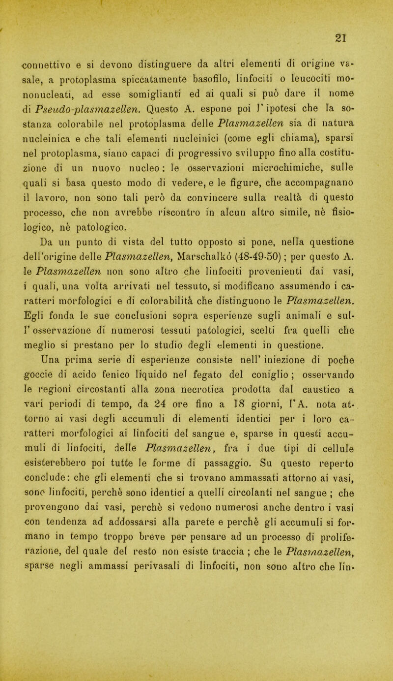 ✓ ■connettivo e si devono distinguere da altri elementi di origine v&- sale, a protoplasma spiccatamente basofìlo, linfociti o leucociti mo- nonucleati, ad esse somiglianti ed ai quali si può dare il nome di Pseudo-plasmazellen. Questo A. espone poi l’ipotesi che la so- stanza colorabile nel protoplasma delle Plasmazellen sia di natura nucleinica e che tali elementi nucleinici (come egli chiama), sparsi nel protoplasma, siano capaci di progressivo sviluppo fino alla costitu- zione di un nuovo nucleo : le osservazioni microchimiche, sulle quali si basa questo modo di vedere, e le figure, che accompagnano il lavoro, non sono tali però da convincere sulla realtà di questo processo, che non avrebbe riscontro in alcun altro simile, nè fisio- logico, nè patologico. Da un punto di vista del tutto opposto si pone, nella questione dell’origine delle Plasmazellen, Marschalkó (48-49-50) ; per questo A. le Plasmazellen non sono altro che linfociti provenienti dai vasi, i quali, una volta arrivati nel tessuto, si modificano assumendo i ca- ratteri morfologici e di colorabilità che distinguono le Plasmazellen. Egli fonda le sue conclusioni sopra esperienze sugli animali e sul- 1’ osservazione di numerosi tessuti patologici, scelti fra quelli che meglio si prestano per lo studio degli elementi in questione. Una prima serie di esperienze consiste nell’ iniezione di poche goccie di acido fenico liquido nel fegato del coniglio ; osservando le regioni circostanti alla zona necrotica prodotta dal caustico a vari periodi di tempo, da 24 ore fino a 18 giorni, l’A. nota at- torno ai vasi degli accumuli di elementi identici per i loro ca- ratteri morfologici ai linfociti del sangue e, sparse in questi accu- muli di linfociti, delle Plasmazellen, fra i due tipi di cellule esisterebbero poi tutte le forme di passaggio. Su questo reperto conclude: che gli elementi che si trovano ammassati attorno ai vasi, sono linfociti, perchè sono identici a quelli circolanti nel sangue ; che provengono dai vasi, perchè si vedono numerosi anche dentro i vasi oon tendenza ad addossarsi alla parete e perchè gli accumuli si for- mano in tempo troppo breve per pensare ad un processo di prolife- razione, del quale del resto non esiste traccia ; che le Plasmazellen, sparse negli ammassi pervasali di linfociti, non sono altro che lin-