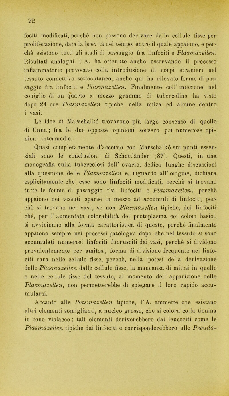 fociti modificati, perchè non possono derivare dalle cellule fisse per proliferazione, data la brevità del tempo, entro il quale appaiono, e per- chè esistono tutti gli stadi di passaggio fra linfociti e Plasmazellen. Risultati analoghi l’A. ha ottenuto anche osservando il processo infiammatorio provocato colla introduzione di corpi stranieri nel tessuto connettivo sottocutaneo, anche qui ha rilevato forme di pas- saggio fra linfociti e Plasmazellen. Finalmente coll’ iniezione nel coniglio di un quarto a mezzo grammo di tubercolina ha visto dopo 24 ore Plasmazellen tipiche nella milza ed alcune dentro i vasi. Le idee di Marschalkó trovarono più largo consenso di quelle di Unna ; fra le due opposte opinioni sorsero poi numerose opi- nioni intermedie. Quasi completamente d’accordo con Marschalkó sui punti essen- ziali sono le conclusioni di Schottlànder (87). Questi, in una monografia sulla tubercolosi dell’ ovario, dedica lunghe discussioni alla questione delle Tdasmazellen e, riguardo all’ origine, dichiara esplicitamente che esse sono linfociti modificati, perchè si trovano tutte le forme di passaggio fra linfociti e Plasmazellen, perchè appaiono nei tessuti sparse in mezzo ad accumuli di linfociti, per- chè si trovano nei vasi, se non Plasmazellen tipiche, dei linfociti ché, per l’aumentata colorabìlità del protoplasma coi colori basici, si avvicinano alla forma caratteristica di queste, perchè finalmente appaiono sempre nei processi patologici dopo che nel tessuto si sono accumulati numerosi linfociti fuorusciti dai vasi, perchè si dividono prevalentemente per amitosi, forma di divisione frequente nei linfo- citi rara nelle cellule fìsse, perchè, nella ipotesi della derivazione delle Plasmazellen dalle cellule fisse, la mancanza di mitosi in quelle e nelle cellule fisse del tessuto, al momento dell’apparizione delle Plasmazellen, non permetterebbe di spiegare il loro rapido accu- mularsi. Accanto alle Plasmazellen tipiche, l’A. ammette che esistano altri elementi somiglianti, a nucleo grosso, che si colora colla tionina in tono violaceo : tali elementi deriverebbero dai leucociti come le Plasmazellen tipiche dai linfociti e corrisponderebbero alle Pseudo-