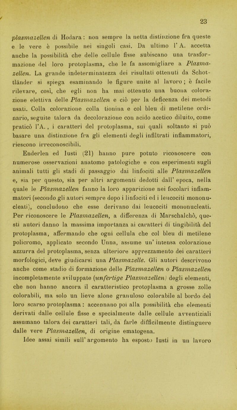 / plasmazellen di Hodara : non sempre la netta distinzione fra queste e le vere è possibile nei singoli casi. Da ultimo V A. accetta anche la possibilità che delle cellule fisse subiscano una trasfor- mazione del loro protoplasma, che le fa assomigliare a Plasma- zellen. La grande indeterminatezza dei risultati ottenuti da Schot- tlànder si spiega esaminando le figure unite al lavoro ; è facile rilevare, così, che egli non ha mai ottenuto una buona colora- zione elettiva delle Plasmazellen e ciò per la deficenza dei metodi usati. Colla colorazione colla tionina e col bleu di metilene ordi- nario, seguite talora da decolorazione con acido acetico diluito, come praticò l’A. , i caratteri del protoplasma, sui quali soltanto si può basare una distinzione fra gli elementi degli infiltrati infiammatori, riescono irreconoscibili. Enderlen ed lusti (21) hanno pure potuto riconoscere con numerose osservazioni anatomo patologiche e con esperimenti sugli animali tutti gli stadi di passaggio dai linfociti alle Plasmazellen e, sia per questo, sia per altri argomenti dedotti dall’ epoca, nella quale le Plasmazellen fanno la loro apparizione nei focolari infiam- matori (secondo gli autori sempre dopo i linfociti ed i leucociti mononu- cleati), concludono che esse derivano dai leucociti mononucleati. Per riconoscere le Plasmazellen, a differenza di Marschalchò, que- sti autori danno la massima importanza ai caratteri di tingibilità del protoplasma, affermando che ogni cellula che col bleu di metilene policromo, applicato secondo Unna, assume un’ intensa colorazione azzurra del protoplasma, senza ulteriore apprezzamento dei caratteri morfologici, deve giudicarsi una Plasmazelle. Gli autori descrivono anche come stadio di formazione delle Plasmazellen o Plasmazellen incompletamente sviluppate (unfertige Plasmazellen) degli elementi, che non hanno ancora il caratteristico protoplasma a grosse zolle colorabili, ma solo un lieve alone granuloso colorabile al bordo del loro scarso protoplasma : accennano poi alla possibilità che elementi derivati dalle cellule fisse e specialmente dalle cellule avventiziali assumano talora dei caratteri tali, da farle difficilmente distinguere dalle vere Plasmazellen, di origine ematogena. Idee assai simili sull’ argomento ha esposto lusti in un lavoro