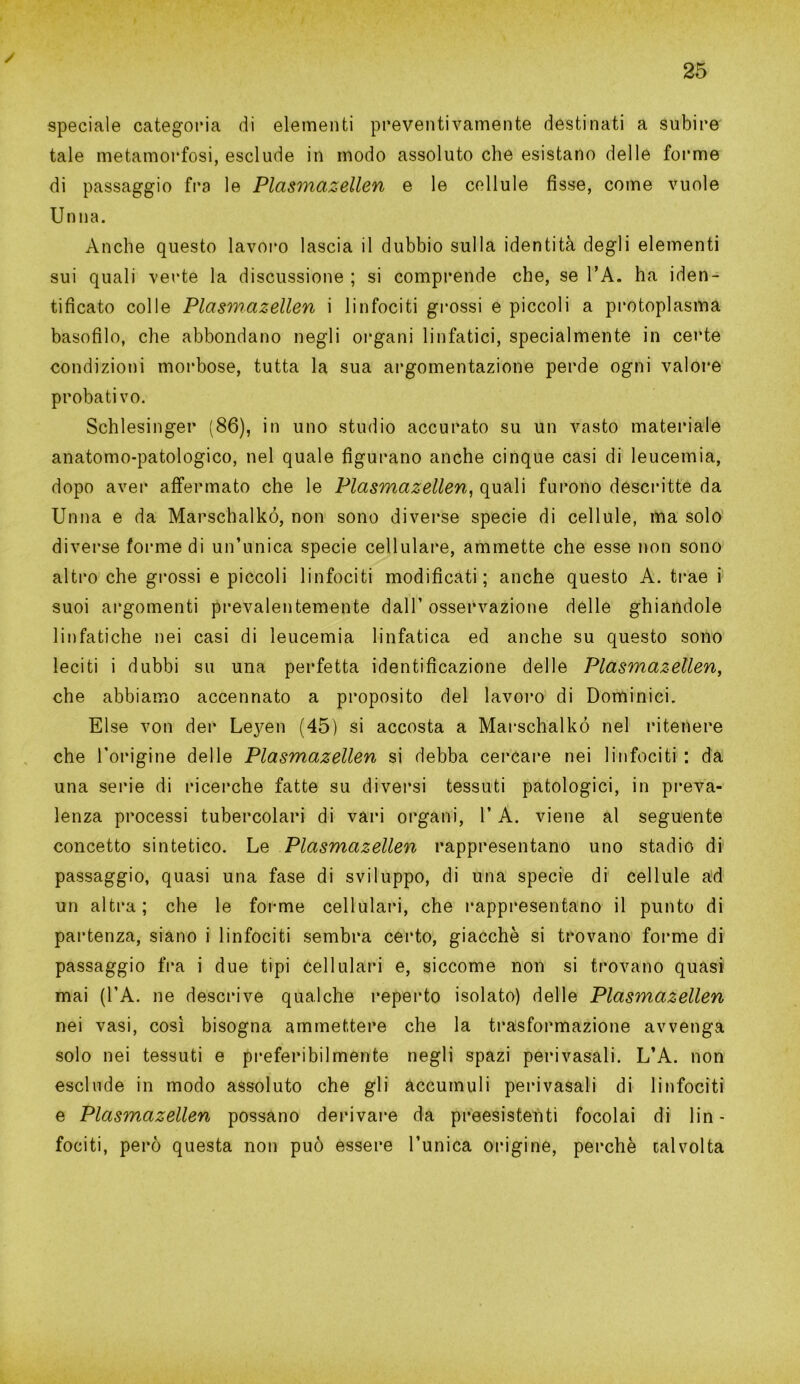 / 25 speciale categoria di elementi preventivamente destinati a subire tale metamorfosi, esclude in modo assoluto che esistano delle forme di passaggio fra le Plasmazellen e le cellule fisse, come vuole Unna. Anche questo lavoro lascia il dubbio sulla identità degli elementi sui quali verte la discussione ; si comprende che, se l’A. ha iden- tificato colle Plasmazellen i linfociti grossi e piccoli a protoplasma basofilo, che abbondano negli organi linfatici, specialmente in certe condizioni morbose, tutta la sua argomentazione perde ogni valore probativo. Schlesinger (86), in uno studio accurato su un vasto materiale anatomo-patologico, nel quale figurano anche cinque casi di leucemia, dopo aver affermato che le Plasmazellen, quali furono descritte da Unna e da Marschalkó, non sono diverse specie di cellule, ma solo diverse forme di un’unica specie cellulare, ammette che esse non sono altro che grossi e piccoli linfociti modificati; anche questo A. trae i suoi argomenti prevalentemente dall’ osservazione delle ghiandole linfatiche nei casi di leucemia linfatica ed anche su questo sono leciti i dubbi su una perfetta identificazione delle Plasmazellen, che abbiamo accennato a proposito del lavoro di Dominici. Else von der Leyen (45) si accosta a Marschalkó nel ritenere che l’origine delle Plasmazellen si debba cercare nei linfociti : da una serie di ricerche fatte su diversi tessuti patologici, in preva- lenza processi tubercolari di vari organi, l’A. viene al seguente concetto sintetico. Le Plasmazellen rappresentano uno stadio di passaggio, quasi una fase di sviluppo, di una specie di cellule ad un altra; che le forme cellulari, che rappresentano il punto di partenza, siano i linfociti sembra certo, giacche si trovano forme di passaggio fra i due tipi cellulari e, siccome non si trovano quasi mai (l’A. ne descrive qualche reperto isolato) delle Plasmazellen nei vasi, così bisogna ammettere che la trasformazione avvenga solo nei tessuti e preferibilmente negli spazi peri vacali. L’A. non esclude in modo assoluto che gli accumuli perivasali di linfociti e Plasmazellen possano derivare da preesistenti focolai di lin- fociti, però questa non può essere l’unica origine, perchè talvolta