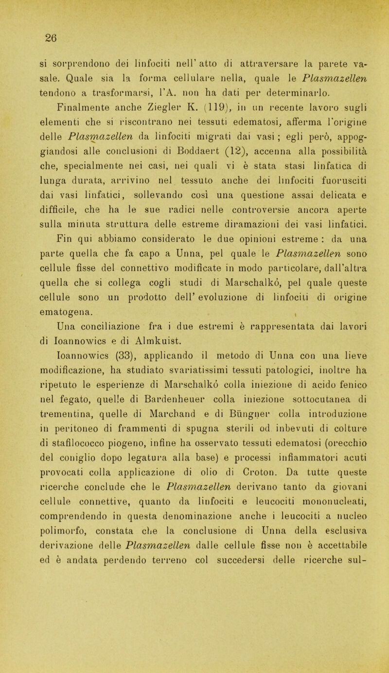 si sorprendono dei linfociti nell’ atto di attraversare la parete va- sale. Quale sia la forma cellulare nella, quale le Plasmazellen tendono a trasformarsi, l’A. non ha dati per determinarlo. Finalmente anche Ziegler K. (119), in un recente lavoro sugli elementi che si riscontrano nei tessuti edematosi, afferma l'origine delle Plasmazellen da linfociti migrati dai vasi ; egli però, appog- giandosi alle conclusioni di Boddaert (12), accenna alla possibilità che, specialmente nei casi, nei quali vi è stata stasi linfatica di lunga durata, arrivino nel tessuto anche dei linfociti fuorusciti dai vasi linfatici, sollevando così una questione assai delicata e difficile, che ha le sue radici nelle controversie ancora aperte sulla minuta struttura delle estreme diramazioni dei vasi linfatici. Fin qui abbiamo considerato le due opinioni estreme : da una parte quella che fa capo a Unna, pel quale le Plasmazellen sono cellule fìsse del connettivo modificate in modo particolare, dall’altra quella che si collega cogli studi di Marschalkó, pel quale queste cellule sono un prodotto dell’ evoluzione di linfociti di origine ematogena. Una conciliazione fra i due estremi è rappresentata dai lavori di Ioannowics e di Almkuist. Ioannowics (33), applicando il metodo di Unna con una lieve modificazione, ha studiato svariatissimi tessuti patologici, inoltre ha ripetuto le esperienze di Marschalkó colla iniezione di acido fenico nel fegato, quelle di Bardenheuer colla iniezione sottocutanea di trementina, quelle di Marchand e di Biingner colla introduzione in peritoneo di frammenti di spugna sterili od inbevuti di colture di stafilococco piogeno, infine ha osservato tessuti edematosi (orecchio del coniglio dopo legatura alla base) e processi infiammatori acuti provocati colla applicazione di olio di Croton. Da tutte queste ricerche conclude che le Plasmazellen derivano tanto da giovani cellule connettive, quanto da linfociti e leucociti mononucleati, comprendendo in questa denominazione anche i leucociti a nucleo polimorfo, constata che la conclusione di Unna della esclusiva derivazione delle Plasmazellen dalle cellule fisse non è accettabile ed è andata perdendo terreno col succedersi delle ricerche sul-