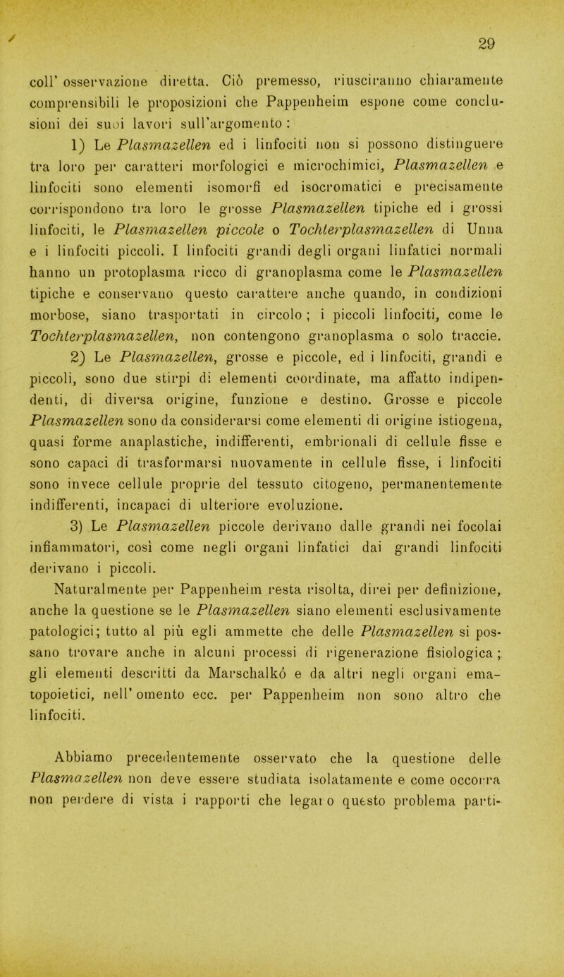 ✓ coll’ osservazione diretta. Ciò premesso, riusciranno chiaramente comprensibili le proposizioni che Pappenheim espone come conclu- sioni dei suoi lavori sull’argomento: 1) Le Plasmazellen ed i linfociti non si possono distinguere tra loro per caratteri morfologici e microchimici, Plasmazellen e linfociti sono elementi isomorfi ed isocromatici e precisamente corrispondono tra loro le grosse Plasmazellen tipiche ed i grossi linfociti, le Plasmazellen piccole o Tochterplasmazellen di Unna e i linfociti piccoli. I linfociti grandi degli organi linfatici normali hanno un protoplasma ricco di granoplasma come le Plasmazellen tipiche e conservano questo carattere anche quando, in condizioni morbose, siano trasportati in circolo ; i piccoli linfociti, come le Tochterplasmazellen, non contengono granoplasma o solo traccie. 2) Le Plasmazellen, grosse e piccole, ed i linfociti, grandi e piccoli, sono due stirpi di elementi coordinate, ma affatto indipen- denti, di diversa origine, funzione e destino. Grosse e piccole Plasmazellen sono da considerarsi come elementi di origine istiogena, quasi forme anaplastiche, indifferenti, embrionali di cellule fisse e sono capaci di trasformarsi nuovamente in cellule fisse, i linfociti sono invece cellule proprie del tessuto citogeno, permanentemente indifferenti, incapaci di ulteriore evoluzione. 3) Le Plasmazellen piccole derivano dalle grandi nei focolai infiammatori, così come negli organi linfatici dai grandi linfociti derivano i piccoli. Naturalmente per Pappenheim resta risolta, direi per definizione, anche la questione se le Plasmazellen siano elementi esclusivamente patologici; tutto al più egli ammette che delle Plasmazellen si pos- sano trovare anche in alcuni processi di rigenerazione fisiologica ; gli elementi descritti da Marschalkó e da altri negli organi ema- topoietici, nell’ omento ecc. per Pappenheim non sono altro che linfociti. Abbiamo precedentemente osservato che la questione delle Plasmazellen non deve essere studiata isolatamente e come occorra non perdere di vista i rapporti che legai o questo problema parti-