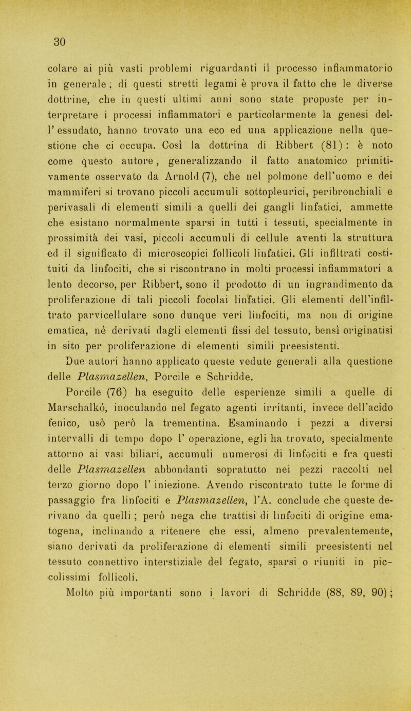 colare ai più vasti problemi riguardanti il processo infiammatorio in generale ; di questi stretti legami è prova il fatto che le diverse dottrine, che in questi ultimi anni sono state proposte per in- terpretare i processi infiammatori e particolarmente la genesi del- T essudato, hanno trovato una eco ed una applicazione nella que- stione che ci occupa. Così la dottrina di Ribbert (81) : è noto come questo autore, generalizzando il fatto anatomico primiti- vamente osservato da Arnold (7), che nel polmone dell’uomo e dei mammiferi si trovano piccoli accumuli sottopleurici, peribronchiali e perivasali di elementi simili a quelli dei gangli linfatici, ammette che esistano normalmente sparsi in tutti i tessuti, specialmente in prossimità dei vasi, piccoli accumuli di cellule aventi la struttura ed il significato di microscopici follicoli linfatici. Gli infiltrati costi- tuiti da linfociti, che si riscontrano in molti processi infiammatori a lento decorso, per Ribbert, sono il prodotto di un ingrandimento da proliferazione di tali piccoli focolai linfatici. Gli elementi dell’infil- trato parvicellulare sono dunque veri linfociti, ma non di origine ematica, né derivati dagli elementi fissi del tessuto, bensì originatisi in sito per proliferazione di elementi simili preesistenti. Due autori hanno applicato queste vedute generali alla questione delle Plasmazellen, Porcile e Schridde. Porcile (76) ha eseguito delle esperienze simili a quelle di Marschalkó, inoculando nel fegato agenti irritanti, invece dell’acido fenico, usò però la trementina. Esaminando i pezzi a diversi intervalli di tempo dopo 1’ operazione, egli ha trovato, specialmente attorno ai vasi biliari, accumuli numerosi di linfociti e fra questi delle Plasmazellen abbondanti sopratutto nei pezzi raccolti nel terzo giorno dopo 1’ iniezione. Avendo riscontrato tutte le forme di passaggio fra linfociti e Plasmazellen, l’A. conclude che queste de- rivano da quelli ; però nega che trattisi di linfociti di origine ema- togena, inclinando a ritenere che essi, almeno prevalentemente, siano derivati da proliferazione di elementi simili preesistenti nel tessuto connettivo interstiziale del fegato, sparsi o riuniti in pic- colissimi follicoli. Molto più importanti sono i lavori di Schridde (88, 89, 90) ;