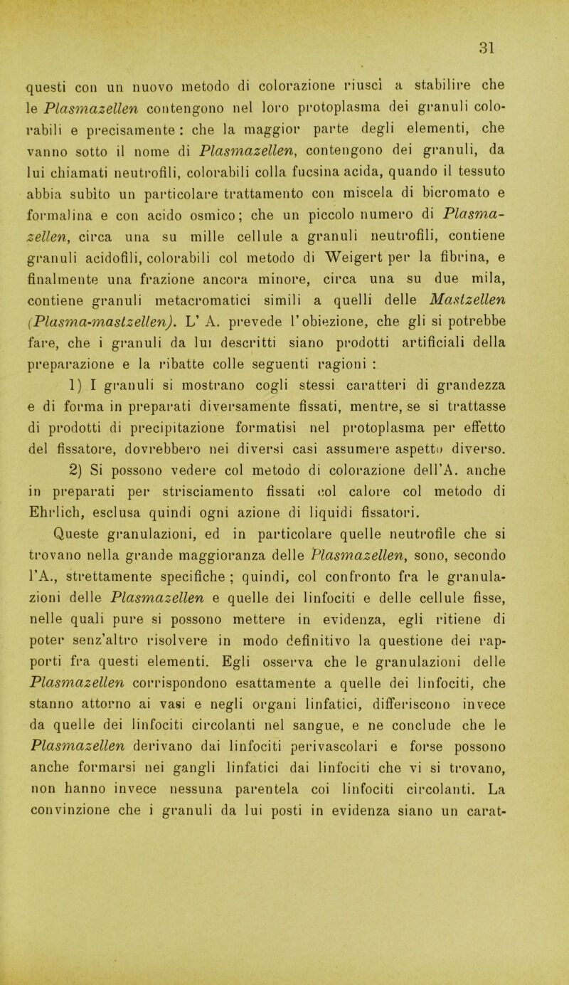 questi con un nuovo metodo di colorazione riuscì a stabilire che le Plasmazellen contengono nel loro protoplasma dei granuli colo- rabili e precisamente : che la maggior parte degli elementi, che vanno sotto il nome di Plasmazellen, contengono dei granuli, da lui chiamati neutrofili, colorabili colla fucsina acida, quando il tessuto abbia subito un particolare trattamento con miscela di bicromato e formalina e con acido ostnico ; che un piccolo numero di Plasma- zellen, circa una su mille cellule a granuli neutrofili, contiene granuli acidofili, colorabili col metodo di Weigert per la fibrina, e finalmente una frazione ancora minore, circa una su due mila, contiene granuli metacromatici simili a quelli delle Maslzellen (Plasma-mastzellen). VA. prevede l’obiezione, che gli si potrebbe fare, che i granuli da lui descritti siano prodotti artificiali della preparazione e la ribatte colle seguenti ragioni : 1) I granuli si mostrano cogli stessi caratteri di grandezza e di forma in preparati diversamente fissati, mentre, se si trattasse di prodotti di precipitazione formatisi nel protoplasma per effetto del fissatore, dovrebbero nei diversi casi assumere aspetto diverso. 2) Si possono vedere col metodo di colorazione delTA. anche in preparati per strisciamento fissati col calore col metodo di Ehrlich, esclusa quindi ogni azione di liquidi fissatori. Queste granulazioni, ed in particolare quelle neutrofile che si trovano nella grande maggioranza delle Plasmazellen, sono, secondo l’A., strettamente specifiche ; quindi, col confronto fra le granula- zioni delle Plasmazellen e quelle dei linfociti e delle cellule fisse, nelle quali pure si possono mettere in evidenza, egli ritiene di poter senz’altro risolvere in modo definitivo la questione dei rap- porti fra questi elementi. Egli osserva che le granulazioni delle Plasmazellen corrispondono esattamente a quelle dei linfociti, che stanno attorno ai vasi e negli organi linfatici, differiscono invece da quelle dei linfociti circolanti nel sangue, e ne conclude che le Plasmazellen derivano dai linfociti perivascolari e forse possono anche formarsi nei gangli linfatici dai linfociti che vi si trovano, non hanno invece nessuna parentela coi linfociti circolanti. La convinzione che i granuli da lui posti in evidenza siano un carat-