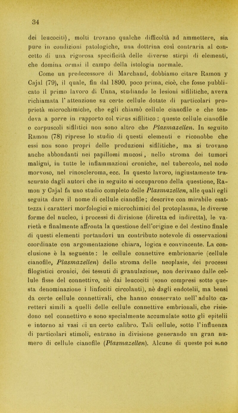 dei leucociti), molti trovano qualche difficoltà ad ammettere, sia pure in condizioni patologiche, una dottrina così contraria al con- cetto di una rigorosa specificità delle diverse stirpi di elementi, che domina ormai il campo della istologia normale. Come un predecessore di Marchand, dobbiamo citare Ramon y Cajal (79), il quale, fin dal 1890, poco prima, cioè, che fosse pubbli- cato il primo lavoro di Unna, studiando le lesioni sifilitiche, aveva richiamata l’attenzione su certe cellule dotate di particolari pro- prietà microchimiche, che egli chiamò cellule cianofile e che ten- deva a porre in rapporto col virus sifilitico: queste cellule cianofile o corpuscoli sifilitici non sono altro che Plasmazellen. In seguito Ramon (78) riprese lo studio di questi elementi e riconobbe che essi non sono propri delle produzioni sifilitiche, ma si trovano anche abbondanti nei papillomi mucosi , nello stroma dei tumori maligni, in tutte le infiammazioni croniche, nel tubercolo, nel nodo morvoso, nel rinoscleroma, ecc. In questo lavoro, ingiustamente tra- scurato dagli autori che in seguito si occuparono della questione, Ra- mon y Cajal fa uno studio completo delle Plasmazellen, alle quali egli seguita dare il nome di cellule cianofile; descrive con mirabile esat- tezza i caratteri morfologici e microchimici del protoplasma, le diverse forme del nucleo, i processi di divisione (diretta ed indiretta), le va- rietà e finalmente affronta la questione dell’origine e del destino finale di questi elementi portandovi un contributo notevole di osservazioni coordinate con argomentazione chiara, logica e convincente. La con- clusione è la seguente: le cellule connettive embrionarie (cellule cianofile, Plasmazellen) dello stroma delle neoplasie, dei processi filogistici cronici, dei tessuti di granulazione, non derivano dalle cel- lule fisse del connettivo, nè dai leucociti (sono compresi sotto que- sta denominazione i linfociti circolanti), nè dagli endotelii, ma bensì da certe cellule connettivali, che hanno conservato nell’adulto ca- retteri simili a quelli delle cellule connettive embrionali, che risie- dono nel connettivo e sono specialmente accumulate sotto gli epitelii e intorno ai vasi cii un certo calibro. Tali cellule, sotto l’influenza di particolari stimoli, entrano in divisione generando un gran nu- mero di cellule cianofile (Plasmazellen). Alcune di queste poi sono