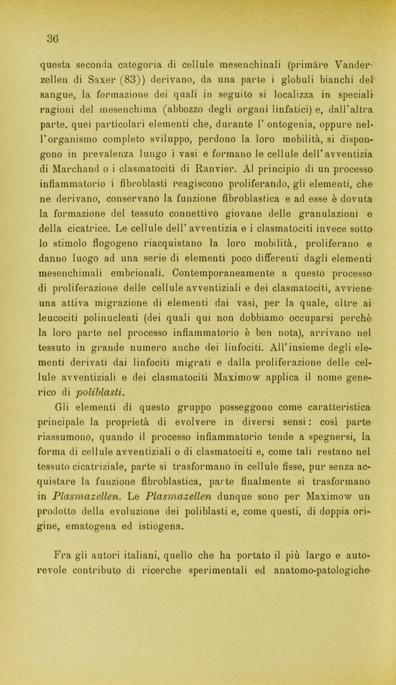 questa seconda categoria di cellule mesenchinali (primàre Vander- zellen di Saxer (83)) derivano, da una parte i globuli bianchi del sangue, la formazione dei quali in seguito si localizza in speciali ragioni del mesenchima (abbozzo degli organi linfatici) e, dall’altra parte, quei particolari elementi che, durante 1’ ontogenia, oppure nel- l’organismo completo sviluppo, perdono la loro mobilità, si dispon- gono in prevalenza lungo i vasi e formano le cellule dell’avventizia di Marchand o i clasmatociti di Ranvier. Al principio di un processo infiammatorio i fibroblasti reagiscono proliferando, gli elementi, che ne derivano, conservano la funzione fibroblastica e ad esse è dovuta la formazione del tessuto connettivo giovane delle granulazioni e della cicatrice. Le cellule dell’ avventizia e i clasmatociti invece sotto lo stimolo flogogeno riacquistano la loro mobilità, proliferano e danno luogo ad una serie di elementi poco differenti dagli elementi mesenchimali embrionali. Contemporaneamente a questo processo di proliferazione delle cellule avventiziali e dei clasmatociti, avviene una attiva migrazione di elementi dai vasi, per la quale, oltre ai leucociti polinucleati (dei quali qui non dobbiamo occuparsi perchè la loro parte nel processo infiammatorio è ben nota), arrivano nel tessuto in grande numero anche dei linfociti. All’insieme degli ele- menti derivati dai linfociti migrati e dalla proliferazione delle cel- lule avventiziali e dei clasmatociti Maximow applica il nome gene- rico di poliblasti. Gli elementi di questo gruppo posseggono come caratteristica principale la proprietà di evolvere in diversi sensi : così parte riassumono, quando il processo infiammatorio tende a spegnersi, la forma di cellule avventiziali o di clasmatociti e, come tali restano nel tessuto cicatriziale, parte si trasformano in cellule fisse, pur senza ac- quistare la funzione fibroblastica, parte finalmente si trasformano in Plasmazellen. Le Plasmazellen dunque sono per Maximow un prodotto della evoluzione dei poliblasti e, come questi, di doppia ori- gine, ematogena ed istiogena. Fra gli autori italiani, quello che ha portato il più largo e auto- revole contributo di ricerche sperimentali ed anatomo-patologiche-