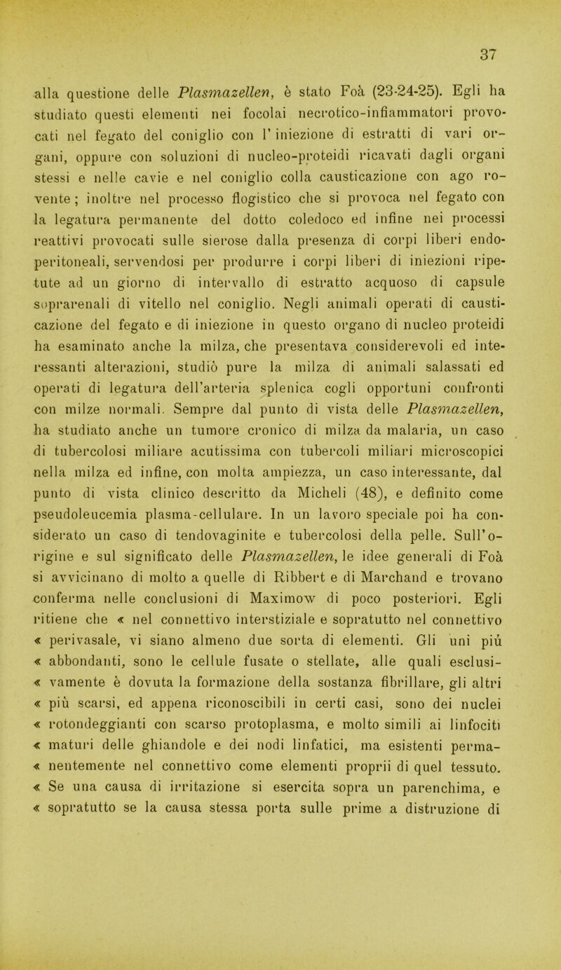 alla questione delle Plasmazellen, è stato Foà (23-24-25). Egli ha studiato questi elementi nei focolai necrotico-infiammatori provo- cati nel fegato del coniglio con 1’ iniezione di estratti di vari or- gani, oppure con soluzioni di nucleo-proteidi ricavati dagli organi stessi e nelle cavie e nel coniglio colla causticazione con ago ro- vente ; inoltre nel processo flogistico che si provoca nel fegato con la legatura permanente del dotto coledoco ed infine nei processi reattivi provocati sulle sierose dalla presenza di corpi liberi endo- peri torneali, servendosi per produrre i corpi liberi di iniezioni ripe- tute ad un giorno di intervallo di estratto acquoso di capsule soprarenali di vitello nel coniglio. Negli animali operati di causti- cazione del fegato e di iniezione in questo organo di nucleo proteidi ha esaminato anche la milza, che presentava considerevoli ed inte- ressanti alterazioni, studiò pure la milza di animali salassati ed operati di legatura dell’arteria splenica cogli opportuni confronti con milze normali. Sempre dal punto di vista delle Plasmazellen, ha studiato anche un tumore cronico di milza da malaria, un caso di tubercolosi miliare acutissima con tubercoli miliari microscopici nella milza ed infine, con molta ampiezza, un caso interessante, dal punto di vista clinico descritto da Micheli (48), e definito come pseudoleucemia plasma-cellulare. In un lavoro speciale poi ha con- siderato un caso di tendovaginite e tubercolosi della pelle. Sull’o- rigine e sul significato delle Plasmazellen, le idee generali di Foà si avvicinano di molto a quelle di Ribbert e di Marchand e trovano conferma nelle conclusioni di Maximow di poco posteriori. Egli ritiene che « nel connettivo interstiziale e sopratutto nel connettivo « perivasale, vi siano almeno due sorta di elementi. Gli uni più « abbondanti, sono le cellule fusate o stellate, alle quali esclusi- « vamente è dovuta la formazione della sostanza fibrillare, gli altri « più scarsi, ed appena riconoscibili in certi casi, sono dei nuclei « rotondeggianti con scarso protoplasma, e molto simili ai linfociti « maturi delle ghiandole e dei nodi linfatici, ma esistenti perma- « nentemente nel connettivo come elementi proprii di quel tessuto. « Se una causa di irritazione si esercita sopra un parenchima, e « sopratutto se la causa stessa porta sulle prime a distruzione di