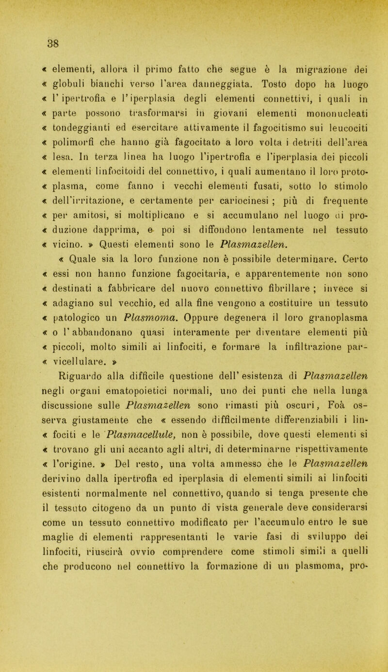 « elementi, alIora il primo fatto che segue è la migrazione dei « globuli bianchi verso l’area danneggiata. Tosto dopo ha luogo « l’ipertrofia e Tiperplasia degli elementi connettivi, i quali in « parte possono trasformarsi in giovani elementi mononucleati « tondeggianti ed esercitare attivamente il fagocitismo sui leucociti « polimorfi che hanno già fagocitato a loro volta i detriti dell’area « lesa. In terza linea ha luogo l’ipertrofia e Tiperplasia dei piccoli « elementi linfocitoidi del connettivo, i quali aumentano il loro proto- « plasma, come fanno i vecchi elementi fusati, sotto lo stimolo « dell’irritazione, e certamente per cariocinesi ; più di frequente « per aulitosi, si moltiplicano e si accumulano nel luogo ui pro- « duzione dapprima, e poi si diffondono lentamente nel tessuto « vicino. » Questi elementi sono le Plasmazellen. « Quale sia la loro funzione non è possibile determinare. Certo « essi non hanno funzione fagocitarla, e apparentemente non sono « destinati a fabbricare dei nuovo connettivo fibrillare ; invece si « adagiano sul vecchio, ed alla fine vengono a costituire un tessuto « patologico un Plasmoma. Oppure degenera il loro granoplasma « o l’abbandonano quasi interamente per diventare elementi più « piccoli, molto simili ai linfociti, e formare la infiltrazione par- « vicellulare. » Riguardo alla difficile questione dell’ esistenza di Plasmazellen negli organi ematopoietici normali, uno dei punti che nella lunga discussione sulle Plasmazellen sono rimasti più oscuri, Foà os- serva giustamente che « essendo difficilmente differenziabili i lin- « fociti e le Plasmacellule, non è possibile, dove questi elementi si « trovano gli uni accanto agli altri, di determinarne rispettivamente « l’origine. » Del resto, una volta ammesso che le Plasmazellen derivino dalla ipertrofìa ed iperplasia di elementi simili ai linfociti esistenti normalmente nel connettivo, quando si tenga presente che il tessuto citogeno da un punto di vista generale deve considerarsi come un tessuto connettivo modificato per l’accumulo entro le sue maglie di elementi rappresentanti le varie fasi di sviluppo dei linfociti, riuscirà ovvio comprendere come stimoli simili a quelli che producono nel connettivo la formazione di un plasmoma, prò*