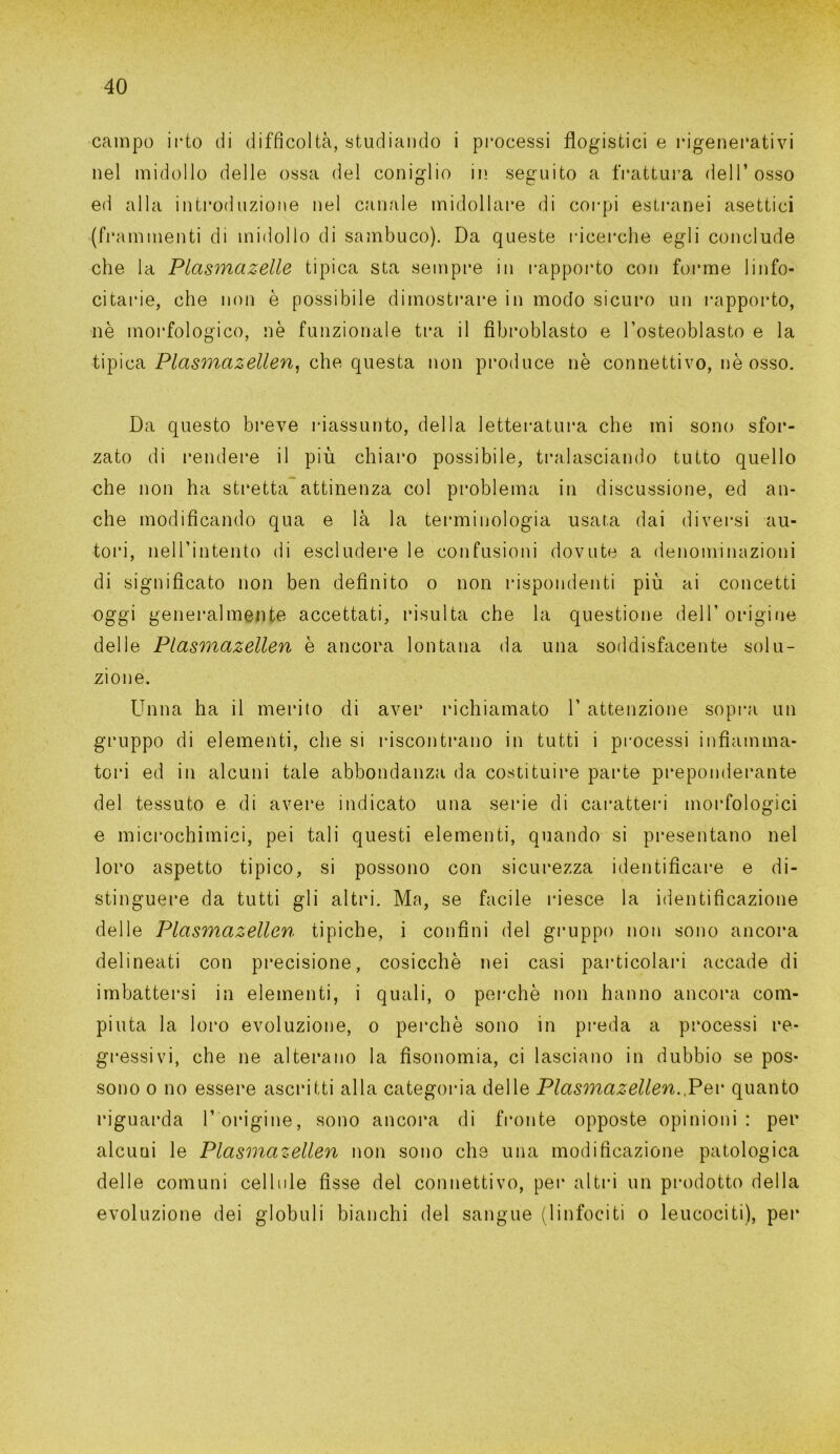 campo irto di difficoltà, studiando i processi flogistici e ingenerativi nel midollo delle ossa del coniglio in seguito a frattura dell’osso ed alla introduzione nel canale midollare di corpi estranei asettici (frammenti di midollo di sambuco). Da queste ricerche egli conclude che la Plasmazelle tipica sta sempre in rapporto con forme linfo- citarie, che non è possibile dimostrare in modo sicuro un rapporto, nè morfologico, nè funzionale tra il fibroblasto e l’osteoblasto e la tipica Plasmazellen, che questa non produce nè connettivo, nè osso. Da questo breve riassunto, della letteratura che mi sono sfor- zato di rendere il più chiaro possibile, tralasciando tutto quello che non ha stretta attinenza col problema in discussione, ed an- che modificando qua e là la terminologia usata dai diversi au- tori, nell’intento di escludere le confusioni dovute a denominazioni di significato non ben definito o non rispondenti più ai concetti oggi generalmente accettati, risulta che la questione dell' origine delle Plasmazellen è ancora lontana da una soddisfacente solu- zione. Unna ha il merito di aver richiamato 1’ attenzione sopra un gruppo di elementi, che si riscontrano in tutti i processi infiamma- tori ed in alcuni tale abbondanza da costituire parte preponderante del tessuto e di avere indicato una serie di caratteri morfologici e microchimici, pei tali questi elementi, quando si presentano nel loro aspetto tipico, si possono con sicurezza identificare e di- stinguere da tutti gli altri. Ma, se facile riesce la identificazione delle Plasmazellen tipiche, i confini del gruppo non sono ancora delineati con precisione, cosicché nei casi particolari accade di imbattersi in elementi, i quali, o perchè non hanno ancora com- piuta la loro evoluzione, o perchè sono in preda a processi re- gressivi, che ne alterano la fisonomia, ci lasciano in dubbio se pos- sono o no essere ascritti alla categoria delle Plasmazellen.,Per quanto riguarda 1’ origine, sono ancora di fronte opposte opinioni : per alcuni le Plasmazellen non sono che una modificazione patologica delle comuni cellule fìsse del connettivo, per altri un prodotto della evoluzione dei globuli bianchi del sangue (linfociti o leucociti), per