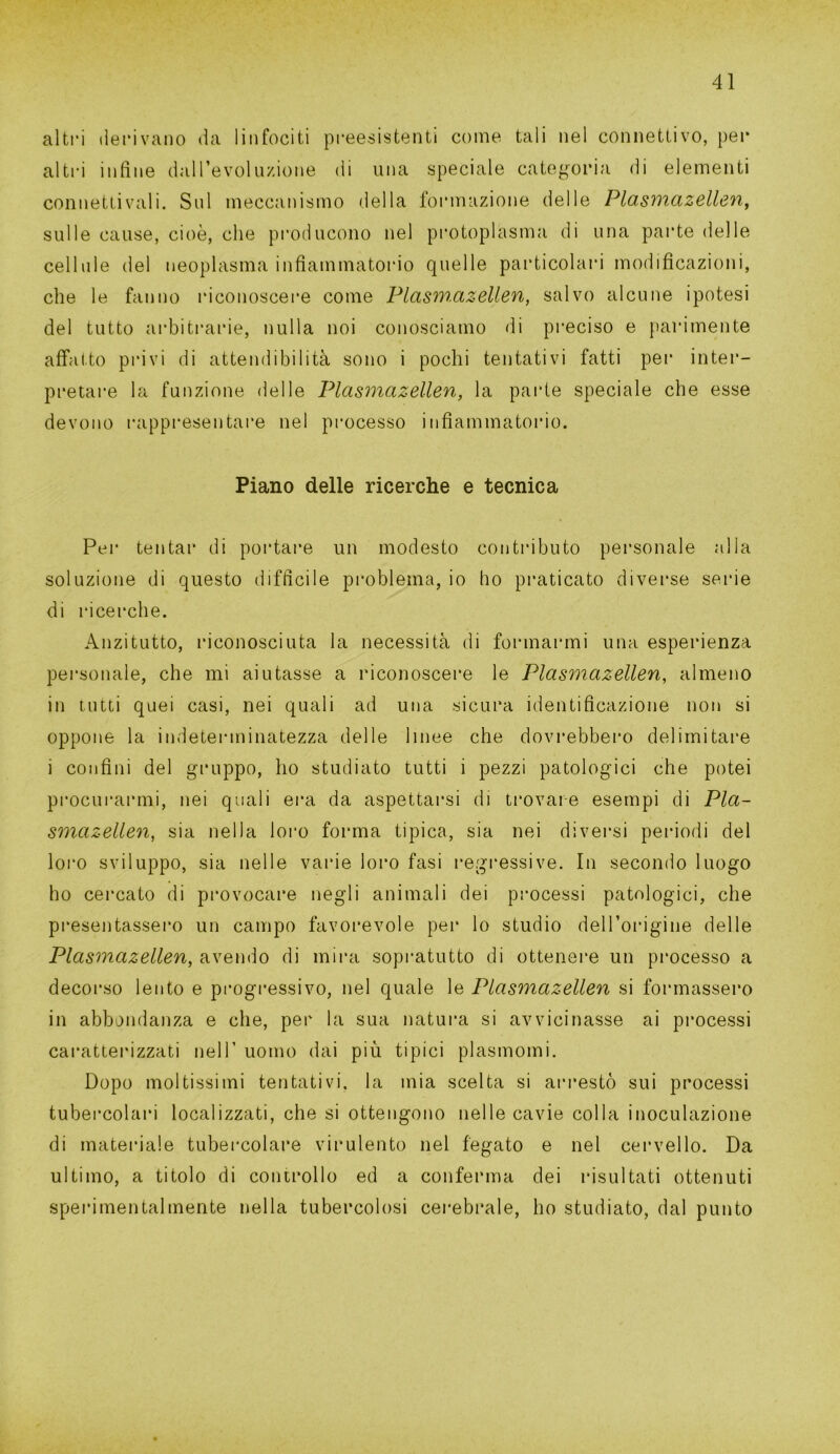 altri derivano da linfociti preesistenti come tali nel connettivo, per altri infine dall’evoluzione di una speciale categoria di elementi connetti vali. Sul meccanismo della formazione delle Plasmazellen, sulle cause, cioè, che producono nel protoplasma di una parte delle cellule del neoplasma infiammatorio quelle particolari modificazioni, che le fanno riconoscere come Plasm.azellen, salvo alcune ipotesi del tutto arbitrarie, nulla noi conosciamo di preciso e parimente affatto privi di attendibilità sono i pochi tentativi fatti per inter- pretare la funzione delle Plasmazellen, la parte speciale che esse devono rappresentare nel processo infiammatorio. Piano delle ricerche e tecnica Per tentar di portare un modesto contributo personale alla soluzione di questo difficile problema, io ho praticato diverse serie di ricerche. Anzitutto, riconosciuta la necessità di formarmi una esperienza personale, che mi aiutasse a riconoscere le Plasmazellen, almeno in tutti quei casi, nei quali ad una sicura identificazione non si oppone la indeterminatezza delle linee che dovrebbero delimitare i confini del gruppo, ho studiato tutti i pezzi patologici che potei procurarmi, nei quali era da aspettarsi di trovare esempi di Pla- smazellen, sia nella loro forma tipica, sia nei diversi periodi del loro sviluppo, sia nelle varie loro fasi regressive. In secondo luogo ho cercato di provocare negli animali dei processi patologici, che presentassero un campo favorevole per lo studio dell’origine delle Plasmazellen, avendo di mira sopratutto di ottenere un processo a decorso lento e progressivo, nel quale le Plasmazellen si formassero in abbondanza e che, per la sua natura si avvicinasse ai processi caratterizzati nell’ uomo dai più tipici plasmomi. Dopo moltissimi tentativi, la mia scelta si arrestò sui processi tubercolari localizzati, che si ottengono nelle cavie colla inoculazione di materiale tubercolare virulento nel fegato e nel cervello. Da ultimo, a titolo di controllo ed a conferma dei risultati ottenuti sperimentalmente nella tubercolosi cerebrale, ho studiato, dal punto