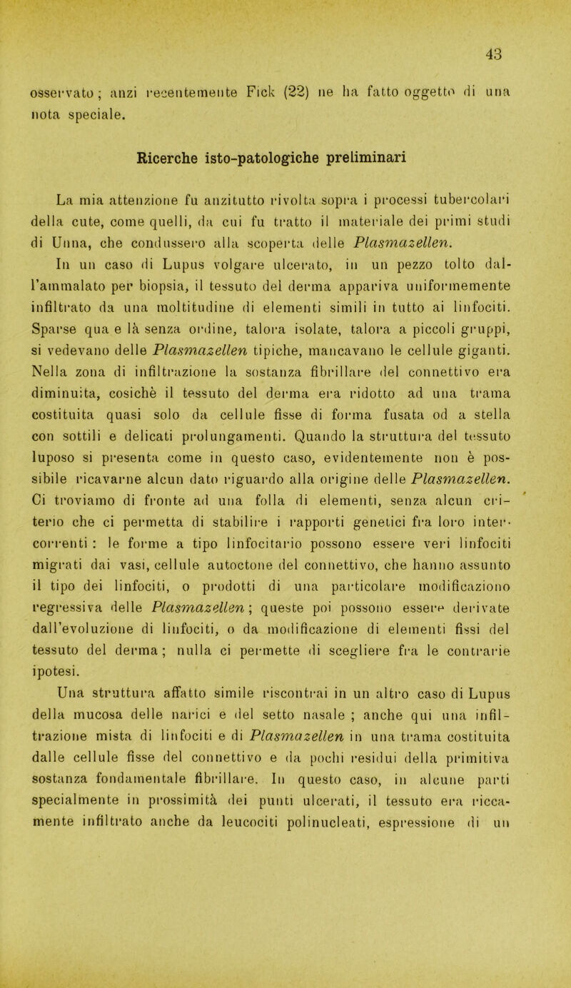 osservato; anzi recentemente Fick (22) ne ha fatto oggetto di una nota speciale. Ricerche isto-patologiche preliminari La mia attenzione fu anzitutto rivolta sopra i processi tubercolari della cute, come quelli, da cui fu tratto il materiale dei primi studi di Unna, che condussero alla scoperta delle Plcismazellen. In un caso di Lupus volgare ulcerato, in un pezzo tolto dal- l’ammalato per biopsia, il tessuto del derma appariva uniformemente infiltrato da una moltitudine di elementi simili in tutto ai linfociti. Sparse qua e là senza ordine, talora isolate, talora a piccoli gruppi, si vedevano delle Plasmcizellen tipiche, mancavano le cellule giganti. Nella zona di infiltrazione la sostanza fibrillare del connettivo era diminuita, cosichè il tessuto del derma era ridotto ad una trama costituita quasi solo da cellule fisse di forma fusata od a stella con sottili e delicati prolungamenti. Quando la struttura del tessuto luposo si presenta come in questo caso, evidentemente non è pos- sibile incavarne alcun dato riguardo alla origine delle Plasmazellen. Ci troviamo di fronte ad una folla di elementi, senza alcun cri- terio che ci permetta di stabilire i rapporti genetici fra loro inter- correnti : le forme a tipo linfocitario possono essere veri linfociti migrati dai vasi, cellule autoctone del connettivo, che hanno assunto il tipo dei linfociti, o prodotti di una particolare modificaziono regressiva delle Plasmazellen ; queste poi possono essere derivate dall’evoluzione di linfociti, o da modificazione di elementi fissi del tessuto del derma ; nulla ci permette di scegliere fra le contraine ipotesi. Una struttura affatto simile riscontrai in un altro caso di Lupus della mucosa delle narici e del setto nasale ; anche qui una infil- trazione mista di linfociti e di Plasmazellen in una trama costituita dalle cellule fìsse del connettivo e da pochi residui della primitiva sostanza fondamentale fibrillare. In questo caso, in alcune parti specialmente in prossimità dei punti ulcerati, il tessuto era ricca- mente infiltrato anche da leucociti polinucleati, espressione di un