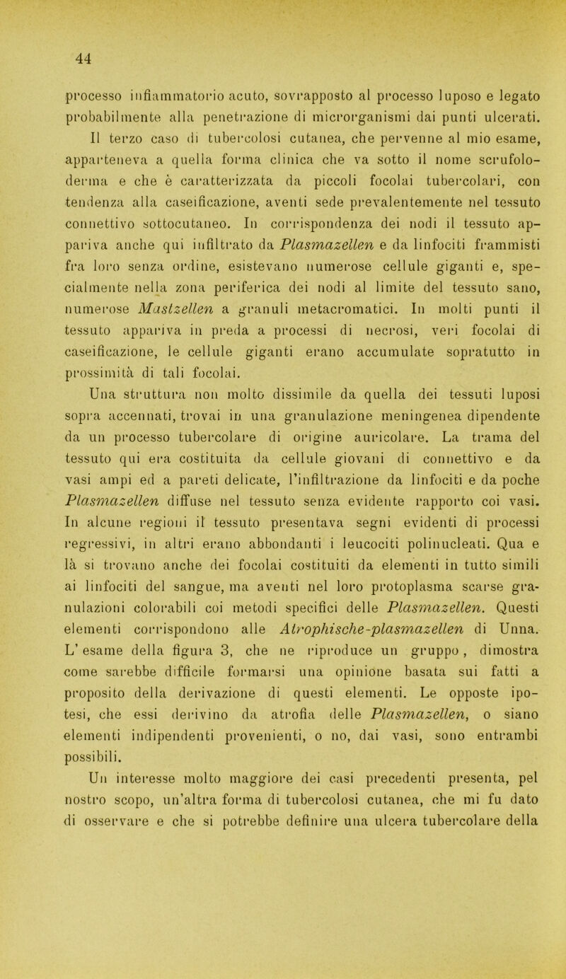 processo infiammatorio acuto, sovrapposto al processo luposo e legato probabilmente alla penetrazione di microrganismi dai punti ulcerati. Il terzo caso di tubercolosi cutanea, che pervenne al mio esame, apparteneva a quella forma clinica che va sotto il nome scrufolo- derina e che è caratterizzata da piccoli focolai tubercolari, con tendenza alla caseificazione, aventi sede prevalentemente nel tessuto connettivo sottocutaneo. In corrispondenza dei nodi il tessuto ap- pariva anche qui infiltrato da Plasmazellen e da linfociti frammisti fra loro senza ordine, esistevano numerose cellule giganti e, spe- cialmente nella zona periferica dei nodi al limite del tessuto sano, numerose Mastzellen a granuli metacromatici. In molti punti il tessuto appariva in preda a processi di necrosi, veri focolai di caseificazione, le cellule giganti erano accumulate sopratutto in prossimità di tali focolai. Una struttura non molto dissimile da quella dei tessuti luposi sopra accennati, trovai in una granulazione meningenea dipendente da un processo tubercolare di origine auricolare. La trama del tessuto qui era costituita da cellule giovani di connettivo e da vasi ampi ed a pareti delicate, l’infiltrazione da linfociti e da poche Plasmazellen diffuse nel tessuto senza evidente rapporto coi vasi. In alcune regioni il tessuto presentava segni evidenti di processi regressivi, in altri erano abbondanti i leucociti polinucleati. Qua e là si trovano anche dei focolai costituiti da elementi in tutto simili ai linfociti del sangue, ma aventi nel loro protoplasma scarse gra- nulazioni colorabili coi metodi specifici delle Plasmazellen. Questi elementi corrispondono alle Air ophi sche -plasmazellen di Unna. L’ esame della figura 3, che ne riproduce un gruppo, dimostra come sarebbe difficile formarsi una opinione basata sui fatti a proposito della derivazione di questi elementi. Le opposte ipo- tesi, che essi derivino da atrofia delle Plasmazellen, o siano elementi indipendenti provenienti, o no, dai vasi, sono entrambi possibili. Un interesse molto maggiore dei casi precedenti presenta, pel nostro scopo, un’altra forma di tubercolosi cutanea, che mi fu dato di osservare e che si potrebbe definire una ulcera tubercolare della
