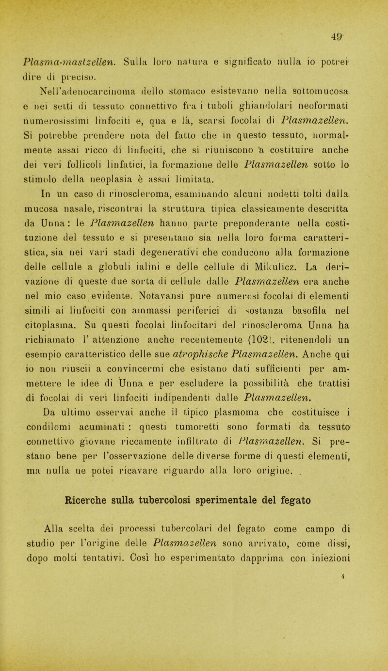 Plasmci-mastzellen. Sulla loro natura e significato nulla io potrei dire di preciso. Nell’adenocarcinoma dello stomaco esistevano nella sottomucosa e nei setti di tessuto connettivo fra i tu boi i ghiandolari neoformati numerosissimi linfociti e, qua e là, scarsi focolai di Plasmazellen. Si potrebbe prendere nota del fatto che in questo tessuto, normal- mente assai ricco di linfociti, che si riuniscono a costituire anche dei veri follicoli linfatici, la formazione delle Plasmazellen sotto lo stimolo della neoplasia è assai limitata. In un caso di rinoscleroma, esaminando alcuni nodetti tolti dalla mucosa nasale, riscontrai la struttura tipica classicamente descritta da Unna: le Plasmazellen hanno parte preponderante nella costi- tuzione del tessuto e si presentano sia nella loro forma caratteri- stica, sia nei vari stadi degenerativi che conducono alla formazione delle cellule a globuli ialini e delle cellule di Mikulicz. La deri- vazione di queste due sorta di cellule dalle Plasmazellen era anche nel mio caso evidente. Notavansi pure numerosi focolai di elementi simili ai linfociti con ammassi periferici di sostanza basofìla nel citoplasma. Su questi focolai liti foci tari del rinoscleroma Unna ha richiamato 1’ attenzione anche recentemente (102), ritenendoli un esempio caratteristico delle sue atrophische Plasmazellen. Anche qui io non riuscii a convincermi che esistano dati sufficienti per am- mettere le idee di Unna e per escludere la possibilità che trattisi di focolai di veri linfociti indipendenti dalle Plasmazellen. Da ultimo osservai anche il tipico plasmoma che costituisce i condilomi acuminati : questi tumoretti sono formati da tessuto connettivo giovane riccamente infiltrato di Plasmazellen. Si pre- stano bene per l’osservazione delle diverse forme di questi elementi, ma nulla ne potei ricavare riguardo alla loro origine. . Ricerche sulla tubercolosi sperimentale del fegato Alla scelta dei processi tubercolari del fegato come campo di studio per l’origine delle Plasmazellen sono arrivato, come dissi, dopo molti tentativi. Così ho esperimentato dapprima con iniezioni 4