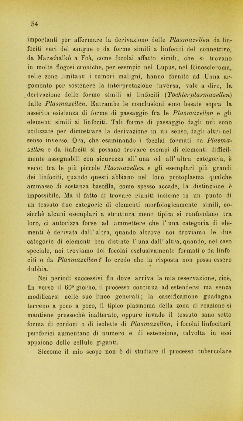 importanti per affermare la derivazione delle Plasmazellen da lin- fociti veri del sangue o da forme simili a linfociti del connettivo, da Marschalkó a Foà, come focolai affatto simili, che si trovano in molte fìogosi croniche, per esempio nel Lupus, nel Rinoscleroma, nelle zone limitanti i tumori maligni, hanno fornito ad Unna ar- gomento per sostenere la interpretazione inversa, vale a dire, la derivazione delle forme simili ai linfociti [Tochterplasmazellen) dalle Plasmazellen. Entrambe le conclusioni sono basate sopra la asserita esistenza di forme di passaggio fra le Plasmazellen e gli elementi simili ai linfociti. Tali forme di passaggio dagli uni sono utilizzate pei* dimostrare la derivazione in un senso, dagli altri nel senso inverso. Ora, che esaminando i focolai formati da Plasma- zellen e da linfociti si possano trovare esempi di elementi diffìcil- mente assegnabili con sicurezza all’una od all’altra categoria, è vero; tra le più piccole Plasmazellen e gli esemplari più grandi dei linfociti, quando questi abbiano nel loro protoplasma qualche ammasso di sostanza basoffia, come spesso accade, la distinzione è impossibile. Ma il fatto di trovare riuniti insieme in un punto di un tessuto due categorie di elementi morfologicamente simili, co- sicché alcuni esemplari a struttura meno tipica si confondano tra loro, ci autorizza forse ad ammettere che 1’ una categoria di ele- menti è derivata dall’ altra, quando altrove noi troviamo le due categorie di elementi ben distinte T una dall’ altra, quando, nel caso speciale, noi troviamo dei focolai esclusivamente formati o da linfo- citi o da Plasmazellen? Io credo che la risposta non possa essere dubbia. Nei periodi successivi fin dove arriva la mia osservazione, cioè, fin verso il 60° giorno, il processo continua ad estendersi ma senza modificarsi nelle sue linee generali ; la caseificazione guadagna terreno a poco a poco, il tipico plasmoma della zona di reazione si mantiene pressoché inalterato, oppure invade il tessuto sano sotto forma di cordoni o di isolette di Plasmazellen, i focolai linfocitari periferici aumentano di numero e di estensione, talvolta in essi appaiono delle cellule giganti. Siccome il mio scopo non è di studiare il processo tubercolare