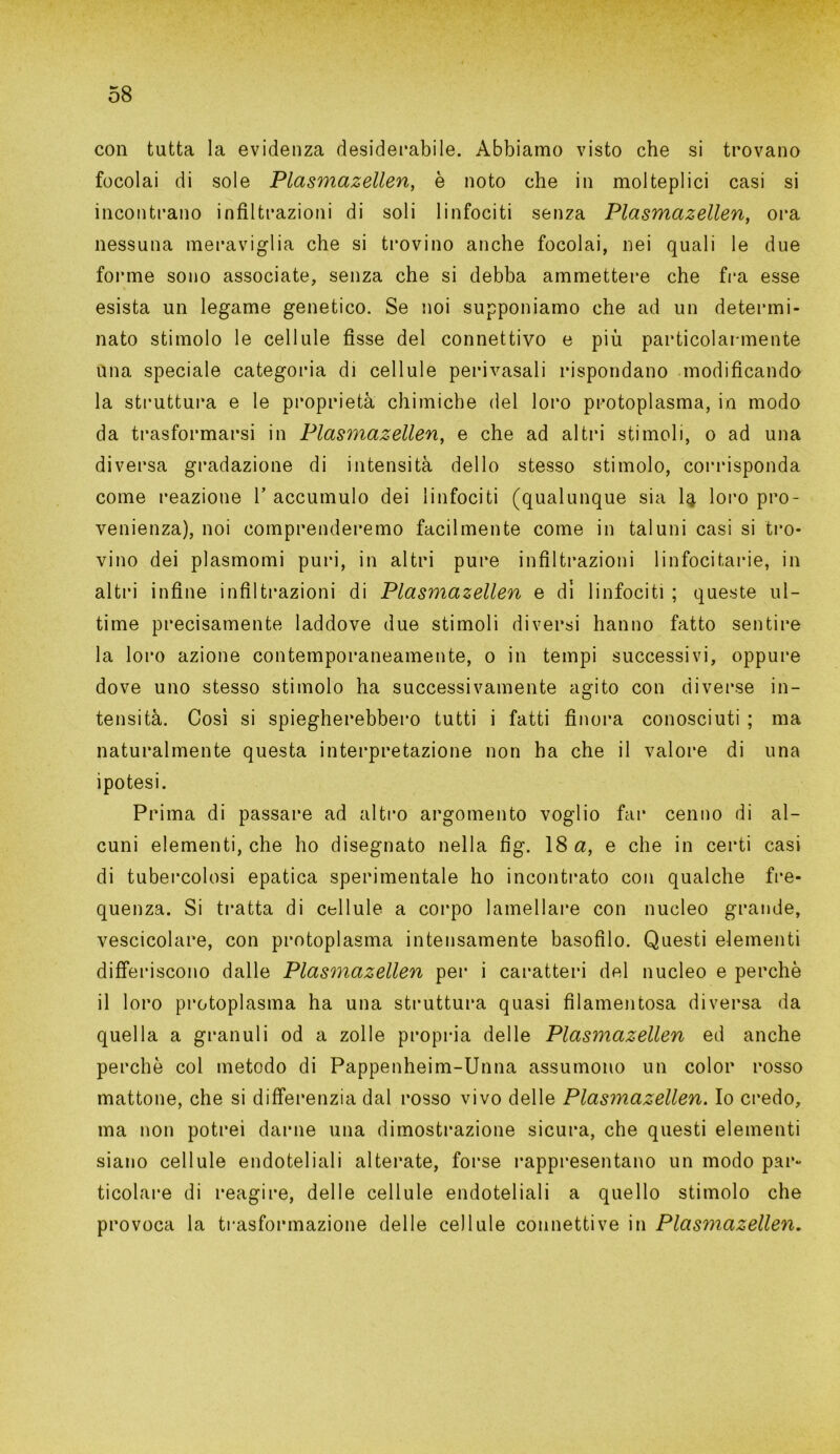 con tutta la evidenza desiderabile. Abbiamo visto che si trovano focolai di sole Plasmazellen, è noto che in molteplici casi si incontrano infiltrazioni di soli linfociti senza Plasmazellen, ora nessuna meraviglia che si trovino anche focolai, nei quali le due forme sono associate, senza che si debba ammettere che fra esse esista un legame genetico. Se noi supponiamo che ad un determi- nato stimolo le cellule fisse del connettivo e più particolarmente una speciale categoria di cellule perivasali rispondano modificando la struttura e le proprietà chimiche del loro protoplasma, in modo da trasformarsi in Plasmazellen, e che ad altri stimoli, o ad una diversa gradazione di intensità dello stesso stimolo, corrisponda come reazione V accumulo dei linfociti (qualunque sia I4 loro pro- venienza), noi comprenderemo facilmente come in taluni casi si tro- vino dei plasmomi puri, in altri pure infiltrazioni linfocitarie, in altri infine infiltrazioni di Plasmazellen e di linfociti ; queste ul- time precisamente laddove due stimoli diversi hanno fatto sentire la loro azione contemporaneamente, 0 in tempi successivi, oppure dove uno stesso stimolo ha successivamente agito con diverse in- tensità. Così si spiegherebbero tutti i fatti finora conosciuti ; ma naturalmente questa interpretazione non ha che il valore di una ipotesi. Prima di passare ad altro argomento voglio far cenno di al- cuni elementi, che ho disegnato nella fig. 18 a, e che in certi casi di tubercolosi epatica sperimentale ho incontrato con qualche fre- quenza. Si tratta di cellule a corpo lamellare con nucleo grande, vescicolare, con protoplasma intensamente basofìlo. Questi elementi differiscono dalle Plasmazellen per i caratteri del nucleo e perchè il loro protoplasma ha una struttura quasi filamentosa diversa da quella a granuli od a zolle propria delle Plasmazellen ed anche perchè col metodo di Pappenheim-Unna assumono un color rosso mattone, che si differenzia dal rosso vivo delle Plasmazellen. Io credo, ma non potrei darne una dimostrazione sicura, che questi elementi siano cellule endoteliali alterate, forse rappresentano un modo par- ticolare di reagire, delle cellule endoteliali a quello stimolo che provoca la trasformazione delle cellule connettive in Plasmazellen.