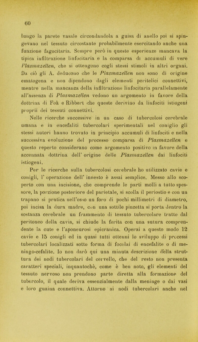 lungo la parete vasale circondandola a guisa di anello poi si spin- gevano nel tessuto circostante probabilmente esercitando anche una funzione fagocitarla. Sempre però in queste esperienze mancava la tipica infiltrazione linfocitaria e la comparsa di accumuli di vere Plasmazellen, che si ottengono cogli stessi stimoli in altri organi. Da ciò gli A. deducono che le Plasmazellen non sono di origine ematogena e non dipendono dagli elementi peri tei i ci connettivi, mentre nella mancanza della infiltrazione linfocitaria parallelamente all’assenza di Plasmazellen vedono un argomento in favore della dottrina di Foà e Ribbert che queste derivino da linfociti istiogeni proprii dei tessuti connettivi. Nelle ricerche successive in un caso di tubercolosi cerebrale umana e in encefaliti tubercolari sperimentali nel coniglio gli stessi autori hanno trovato in principio accumuli di linfociti e nella successiva evoluzione del processo comparsa di Plasmazellen e questo reperto considerano come argomento positivo m favore della accennata dottrina dell’ origine delle Plasmazellen dai linfociti istiogeni. Per le ricerche sulla tubercolosi cerebrale ho utilizzato cavie e conigli, T operazione dell’ innesto è assai semplice. Messo allo sco- perto con una incisione, che comprende le parti molli a tutto spes- sore, la porzione posteriore del parietale, si scolla il periostio e con un trapano si pratica nell’osso un foro di pochi millimetri di diametro, poi incisa la dura madre, con una sottile pinzetta si porta dentro la sostanza cerebrale un frammento di tessuto tubercolare tratto dal peritoneo della cavia, si chiude la ferita con una sutura compren- dente la cute e l’aponeurosi epicranica. Operai a questo modo 12 cavie e 15 conigli ed in quasi tutti ottenni lo sviluppo di precessi tubercolari localizzati sotto forma di focolai di encefalite o di me- ningo-cefalite. Io non darò qui una minuta descrizione della strut- tura dei nodi tubercolari del cervello, che del resto non presenta caratteri speciali, inquantochè, come è ben noto, gli elementi del tessuto nervoso non prendono parte diretta alla formazione del tubercolo, il quale deriva essenzialmente dalla meninge o dai vasi e loro guaina connettiva. Attorno ai nodi tubercolari anche nel