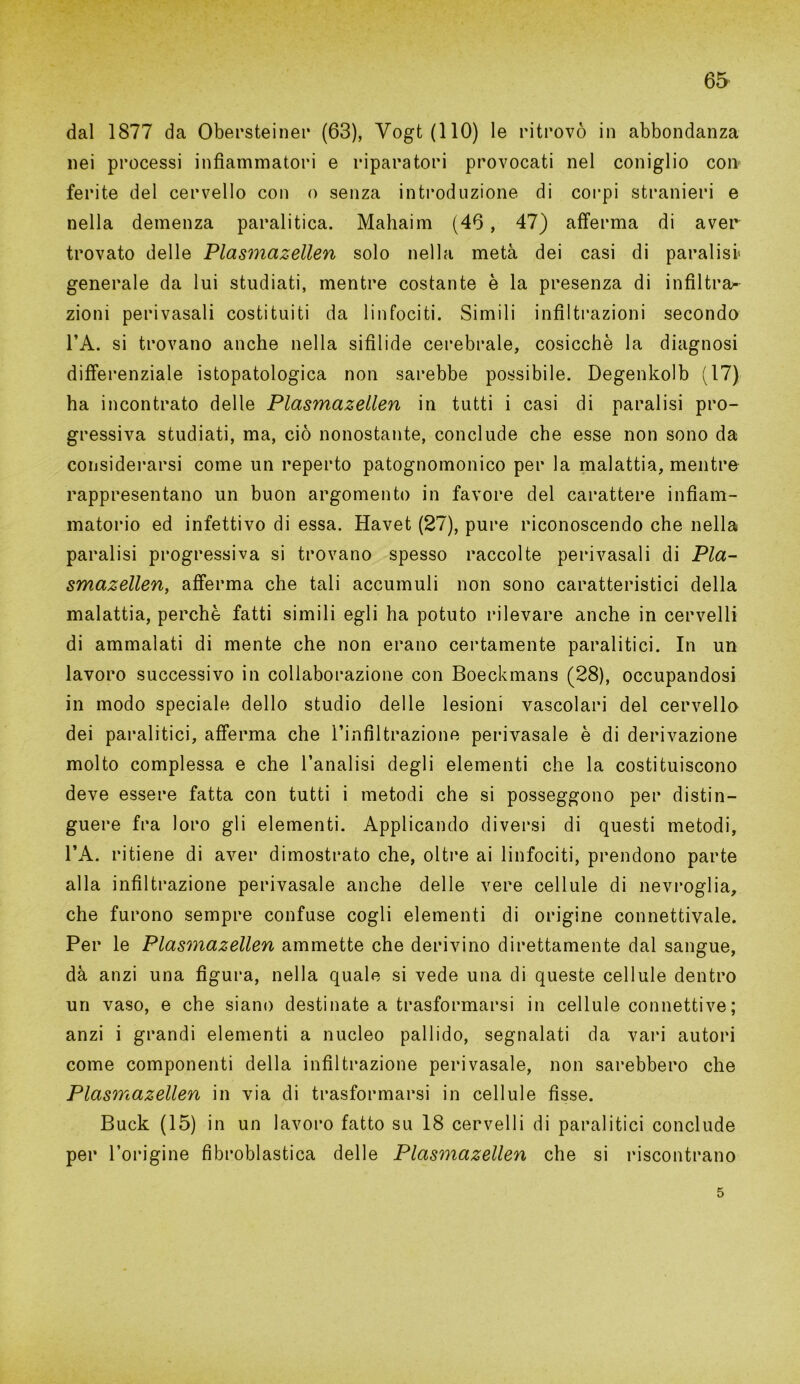 dal 1877 da Obersteiner (63), Yogt(llO) le ritrovò in abbondanza nei processi infiammatori e riparatori provocati nel coniglio con ferite del cervello con o senza introduzione di corpi stranieri e nella demenza paralitica. Mahaim (46 , 47) afferma di aver trovato delle Plasmazellen solo nella metà dei casi di paralisi» generale da lui studiati, mentre costante è la presenza di infiltra^ zioni perivasali costituiti da linfociti. Simili infiltrazioni secondo l’A. si trovano anche nella sifilide cerebrale, cosicché la diagnosi differenziale istopatologica non sarebbe possibile. Degenkolb (17) ha incontrato delle Plasmazellen in tutti i casi di paralisi pro- gressiva studiati, ma, ciò nonostante, conclude che esse non sono da considerarsi come un reperto patognomonico per la malattia, mentre rappresentano un buon argomento in favore del carattere infiam- matorio ed infettivo di essa. Havet (27), pure riconoscendo che nella paralisi progressiva si trovano spesso raccolte perivasali di Pia- smazellen, afferma che tali accumuli non sono caratteristici della malattia, perchè fatti simili egli ha potuto rilevare anche in cervelli di ammalati di mente che non erano certamente paralitici. In un lavoro successivo in collaborazione con Boeckmans (28), occupandosi in modo speciale dello studio delle lesioni vascolari del cervello dei paralitici, afferma che l’infiltrazione perivasale è di derivazione molto complessa e che l’analisi degli elementi che la costituiscono deve essere fatta con tutti i metodi che si posseggono per distin- guere fra loro gli elementi. Applicando diversi di questi metodi, l’A. ritiene di aver dimostrato che, oltre ai linfociti, prendono parte alla infiltrazione perivasale anche delle vere cellule di nevroglia, che furono sempre confuse cogli elementi di origine connettivale. Per le Plasmazellen ammette che derivino direttamente dal sangue, dà anzi una figura, nella quale si vede una di queste cellule dentro un vaso, e che siano destinate a trasformarsi in cellule connettive ; anzi i grandi elementi a nucleo pallido, segnalati da vari autori come componenti della infiltrazione perivasale, non sarebbero che Plasmazellen in via di trasformarsi in cellule fisse. Buck (15) in un lavoro fatto su 18 cervelli di paralitici conclude per l’origine fìbroblastica delle Plasmazellen che si riscontrano 5