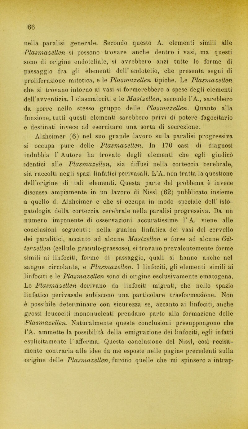 nella paralisi generale. Secondo questo A. elementi simili alle Plasmazellen si possono trovare anche dentro i vasi, ma questi sono di origine endoteliale, si avrebbero anzi tutte le forme di passaggio fra gli elementi dell’ endotelio, che presenta segni di proliferazione mitotica, e le Plasmazellen tipiche. Le Plasmazellen che si trovano intorno ai vasi si formerebbero a spese degli elementi dell’avventizia. I clasmatociti e le Mastzellen, secondo l’A., sarebbero da porre nello stesso gruppo delle Plasmazellen. Quanto alla funzione, tutti questi elementi sarebbero privi di potere fagocitano e destinati invece ad esercitare una sorta di secrezione. Alzheimer (6) nel suo grande lavoro sulla paralisi progressiva si occupa pure delle Plasmazellen. In 170 casi di diagnosi indubbia 1’ Autore ha trovato degli elementi che egli giudicò identici alle Plasmazellen, sia diffusi nella corteccia cerebrale, sia raccolti negli spazi linfatici perivasali. L’A. non tratta la questione dell’origine di tali elementi. Questa parte del problema è invece discussa ampiamente in un lavoro di Nissl (62) pubblicato insieme a quello di Alzheimer e che si occupa in modo speciale dell’ isto- patologia della corteccia cerebrale nella paralisi progressiva. Da un numero imponente di osservazioni accuratissime l’A. viene alle conclusioni seguenti : nella guaina linfatica dei vasi del cervello dei paralitici, accanto ad alcune Mastzellen e forse ad alcune Git* terzellen (cellule granulo-grassose), si trovano prevalentemente forme simili ai linfociti, forme di passaggio, quali si hanno anche nel sangue circolante, e Plasmazellen. I linfociti, gli elementi simili ai linfociti e le Plasmazellen sono di origine esclusivamente ematogena. Le Plasmazellen derivano da linfociti migrati, che nello spazio linfatico perivasale subiscono una particolare trasformazione. Non è possibile determinare con sicurezza se, accanto ai linfociti, anche grossi leucociti mononucleati prendano parte alla formazione delle Plasmazellen. Naturalmente queste conclusioni presuppongono che l’A. ammette la possibilità della emigrazione dei linfociti, egli infatti esplicitamente 1’ afferma. Questa conclusione del Nissl, così recisa- mente contraria alle idee da me esposte nelle pagine precedenti sulla origine delle Plasmazellen, furono quelle che mi spinsero a intrap-