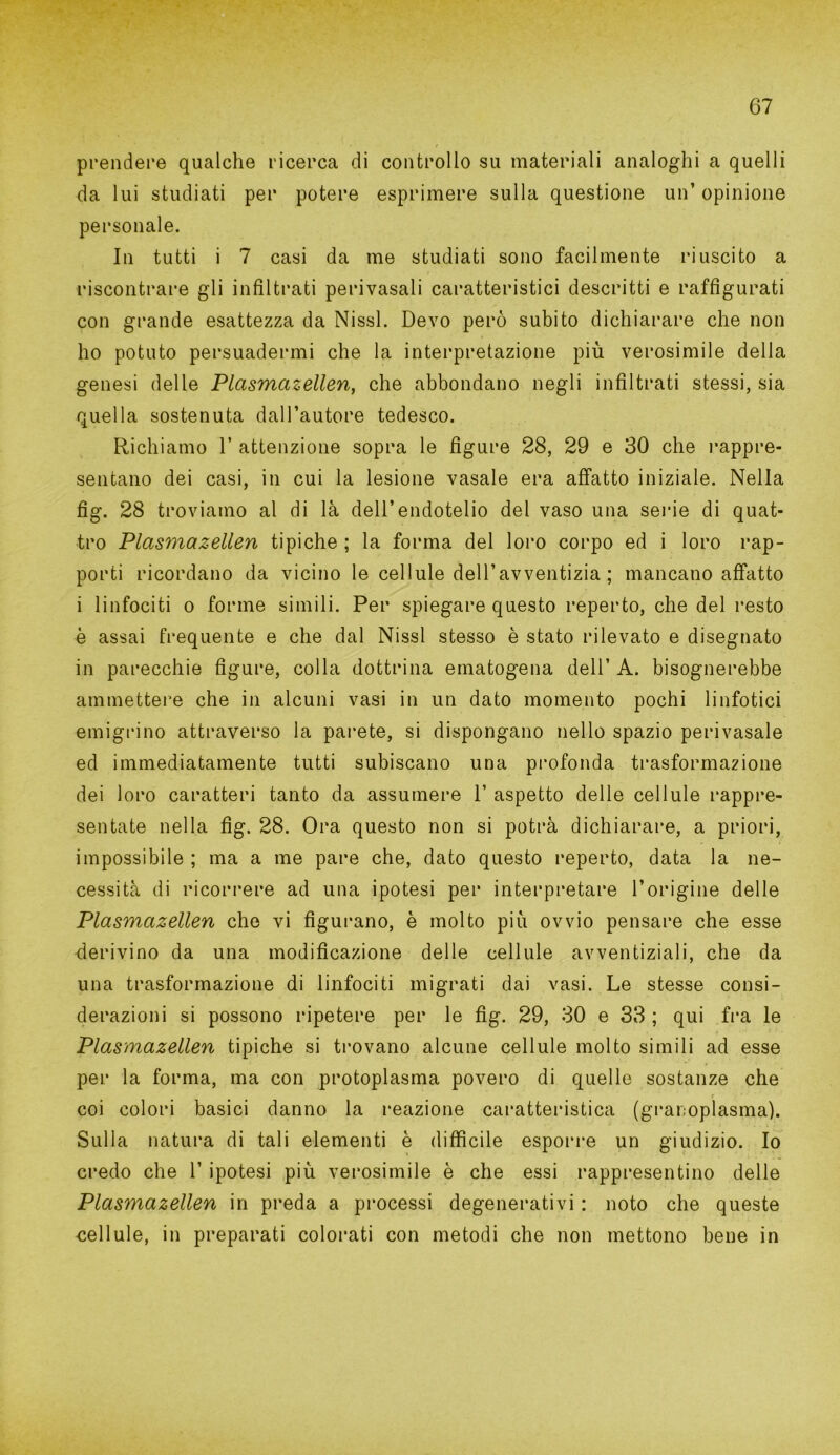 prendere qualche ricerca di controllo su materiali analoghi a quelli da lui studiati per potere esprimere sulla questione un’ opinione personale. In tutti i 7 casi da me studiati sono facilmente riuscito a riscontrare gli infiltrati perivasali caratteristici descritti e raffigurati con grande esattezza da Nissl. Devo però subito dichiarare che non ho potuto persuadermi che la interpretazione più verosimile della genesi delle Plasmazellen, che abbondano negli infiltrati stessi, sia quella sostenuta dall’autore tedesco. Richiamo 1’ attenzione sopra le figure 28, 29 e 30 che rappre- sentano dei casi, in cui la lesione vasale era affatto iniziale. Nella fig. 28 troviamo al di là dell’endotelio del vaso una serie di quat- tro Plasmazellen tipiche ; la forma del loro corpo ed i loro rap- porti ricordano da vicino le cellule dell’avventizia ; mancano affatto i linfociti o forme simili. Per spiegare questo reperto, che del resto è assai frequente e che dal Nissl stesso è stato rilevato e disegnato in parecchie figure, colla dottrina ematogena dell’ A. bisognerebbe ammettere che in alcuni vasi in un dato momento pochi linfotici emigrino attraverso la parete, si dispongano nello spazio perivasale ed immediatamente tutti subiscano una profonda trasformazione dei loro caratteri tanto da assumere 1’ aspetto delle cellule rappre- sentate nella fig. 28. Ora questo non si potrà dichiarare, a priori, impossibile ; ma a me pare che, dato questo reperto, data la ne- cessità di ricorrere ad una ipotesi per interpretare l’origine delle Plasmazellen che vi figurano, è molto più ovvio pensare che esse derivino da una modificazione delle cellule avventiziali, che da una trasformazione di linfociti migrati dai vasi. Le stesse consi- derazioni si possono ripetere per le fig. 29, 30 e 33 ; qui fra le Plasmazellen tipiche si trovano alcune cellule molto simili ad esse per la forma, ma con protoplasma povero di quelle sostanze che r coi colori basici danno la reazione caratteristica (graroplasma). Sulla natura di tali elementi è difficile esporre un giudizio. Io credo che 1’ ipotesi più verosimile è che essi rappresentino delle Plasmazellen in preda a processi degenerativi : noto che queste -cellule, in preparati colorati con metodi che non mettono bene in