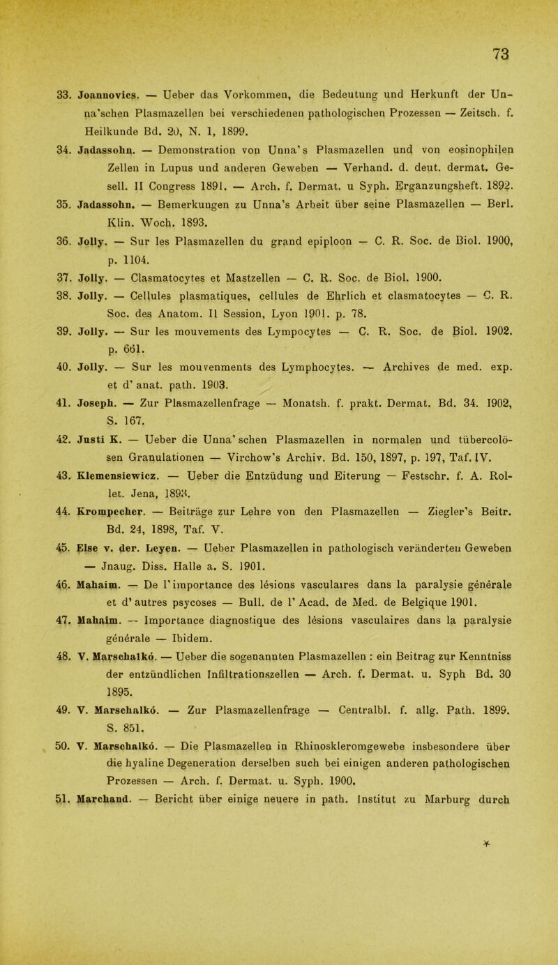 33. Joannovics. — Ueber das Vorkommen, die Bedeutung und Herkunft dei* Un- na'schen Plasmazellen bei verschiedenen pathologischen Prozessen — Zeitsch. f. Heilkunde Bd. 20, N. 1, 1899. 34. Jadassolin. — Demonstration von Unna’s Plasmazellen und von eosinophilen Zellen in Lupus und anderen Geweben — Yerhand. d. deut. dermat. Ge- sell. II Congress 1891. — Arch. f. Dermat. u Syph. Erganzungsheft. 1892. 35. Jadassohn. — Bemerkungen zu Unna’s Arbeit ùber seine Plasmazellen — Beri. Klin. Woch. 1893. 36. Jolly. — Sur les Plasmazellen du grand epiploon — C. R. Soc. de Biol. 1900, p. 1104. 37. Jolly. — Clasmatocytes et Mastzellen — C. R. Soc. de Biol. 1900. 38. Jolly. — Cellules plasmatiques, cellules de Ehrlich et clasmatocytes — C. R. Soc. des Anatom. Il Session, Lyon 1901. p. 78. 39. Jolly. — Sur les mouvements des Lympocytes — C. R. Soc. de Biol. 1902. p. 661. 40. Jolly. — Sur les mouvenments des Lymphocytes. — Archives de med. exp. et d’ anat. path. 1903. 41. Joseph. — Zur Plasmazellenfrage — Monatsh. f. prakt. Dermat. Bd. 34. 1902, S. 167. 42. Justi K. — Ueber die Unna’ schen Plasmazellen in normalen und tubercolò- sen Granulationen — Virchow’s Archiv. Bd. 150, 1897, p. 197, Taf. IV. 43. Klemensiewicz. — Ueber die Entzùdung und Eiterung — Festschr. f. A. Rol- let. Jena, 1893. 44. Krompecher. — Beitràge zur Lehre von den Plasmazellen — Ziegler’s Beitr. Bd. 24, 1898, Taf. V. 45. Else v. der. Leyen. — Ueber Plasmazellen in pathologisch verànderten Geweben — Jnaug. Diss. Halle a. S. 1901. 46. Mahaim. — De l’importance des lésions vasculaires dans la paralysie générale et d’autres psycoses — Bull, de P Acad. de Med. de Belgique 1901. 47. Mahaim. -- Importance diagnostique des lésions vasculaires dans la paralysie générale — Ibidem. 48. V. Marschalkó. — Ueber die sogenannten Plasmazellen : ein Beitrag zur Kenntniss der entziindlichen Infìltrationszellen — Arch. f. Dermat. u. Syph Bd. 30 1895. 49. V. Marschalkó. — Zur Plasmazellenfrage — Centralbl. f. allg. Path. 1899. S. 851. 50. V. Marschalkó. — Die Plasmazellen in Rhinoskleromgewebe insbesondere ùber die hyaline Degeneration derselben such bei einigen anderen pathologischen Prozessen — Arch. f. Dermat. u. Syph. 1900. 51. Marchand. — Bericht ùber einige neuere in path. Institut zu Marburg durch *