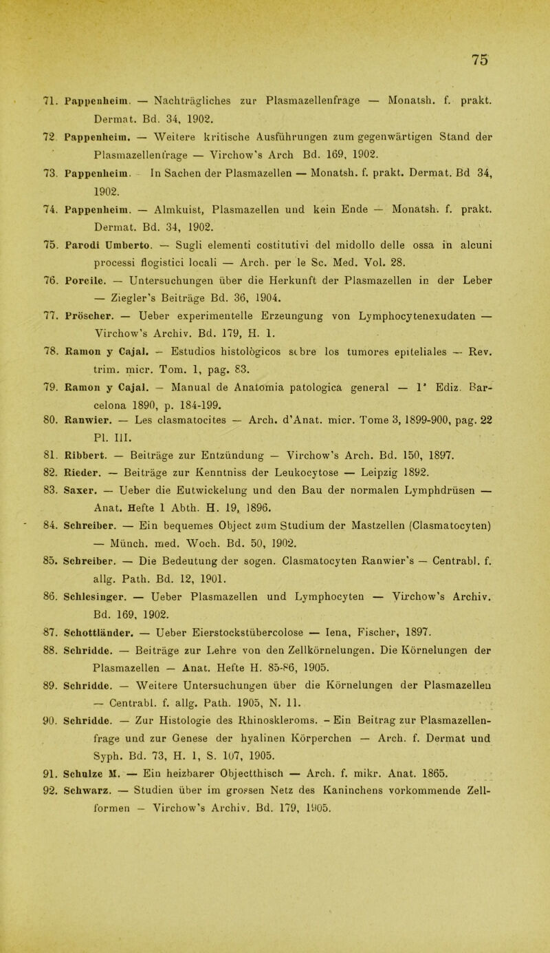 71. Pappenheim. — Nachtragliches zur Plasmazellenfrage — Monatsh. f. prakt. Dermat. Bd. 34, 1902. 72 Pappenheim. — Weitere kritische Ausfuhrungen zum gegenwàrtigen Stand der Plasmazellenfrage — Virchow's Arch Bd. 169, 1902. 73. Pappenheim. In Sachen der Plasmazellen — Monatsh. f. prakt. Dermat. Bd 34, 1902. 74. Pappenheim. — Almkuist, Plasmazellen und kein Ende — Monatsh. f. prakt. Dermat. Bd. 34, 1902. 75. Parodi Umberto. — Suedi elementi costitutivi del midollo delle ossa in alcuni O processi flogistici locali — Arch. per le Se. Med. Voi. 28. 76. Porcile. — Untersuchungen uber die Herkunft der Plasmazellen in der Leber — Ziegler’s Beitràge Bd. 36, 1904. 77. Pròscher. — Ueber experimentelle Erzeungung von Lymphocytenexudaten — Virchow’s Archiv. Bd. 179, H. 1. 78. Ramon y Cajai. — Estudios histològicos sebre los tumores epiteliales — Rev. trim. micr. Tom. 1, pag. 83. 79. Ramon y Cajai. — Manual de Anatomia patologica generai — 1* Ediz. Bar- celona 1890, p. 184-199. 80. Ranwier. — Les clasmatocites — Arch. d’Anat. micr. Tome 3, 1899-900, pag. 22 PI. III. 81. Ribbert. — Beitràge zur Entzùndung — Virchow’s Arch. Bd. 150, 1897. 82. Rieder. — Beitràge zur Kenntniss der Leukocytose — Leipzig 1892. 83. Saxer. — Ueber die Eutwickelung und den Bau der normalen Lymphdrusen — Anat. Hefte 1 Abth. H. 19, 1896. 84. Schreiber. — Ein bequemes Object zum Studium der Mastzellen (Clasmatocyten) — Mùnch. med. Woch. Bd. 50, 1902. 85. Schreiber. — Die Bedeutung der sogen. Clasmatocyten Ranwier’s — Centrabl. f. allg. Path. Bd. 12, 1901. 86. Schlesinger. — Ueber Plasmazellen und Lymphocyten — Virchow’s Archiv. Bd. 169, 1902. 87. Schottlànder. — Ueber Eierstockstiibercolose — Iena, Fischer, 1897. 88. Schridde. — Beitràge zur Lehre von den Zellkòrnelungen. Die Kòrnelungen der Plasmazellen — Anat. Hefte H. 85-86, 1905. 89. Schridde. — Weitere Untersuchungen uber die Kòrnelungen der Plasmazelleu — Centrabl. f. allg. Path. 1905, N. 11. 90. Schridde. — Zur Iiistologie des Rhinoskleroms. - Ein Beitrag zur Plasmazellen- frage und zur Genese der hyalinen Kòrperchen — Arch. f. Dermat uud Syph. Bd. 73, H. 1, S. 107, 1905. 91. Schulze M. — Ein heizbarer Objectthisch — Arch. f. mikr. Anat. 1865. 92. Schwarz. — Studien uber im grossen Netz des Kaninchens vorkommende Zeli- lo rmen — Virchow’s Archiv. Bd. 179, 1905.