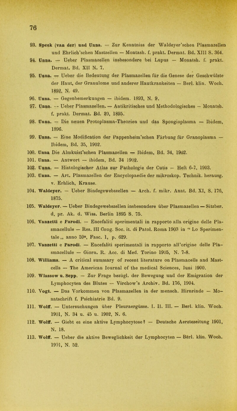 93. Speek (van der) und Unna. — Zur Kenntniss der Waldeyer’schea Plasmazellen und Ehrlich’schen Mastzellen — Montash. f. prakt. Dermat. Bd. XIII S. 364. 94. Unna. — Ueber Plasmazellen insbesondere bei Lupus — Monatsh. f. prakt. Dermat. Bd. XII N. 7. r 95. Unna. — Ueber die Bedeutung der Plasmazellen fur die Genese der Geschwulste der Haut, der Granulome und anderer Hautkrankeiten — Beri. klin. Woch. 1892, N. 49. 96. Unna. — Gegenbemerkungen — ibidem. 1893, N. 9. 97. Unna. -- Ueber Plasmazellen. — Antikritisches und Methodologisches — Monatsh. f. prakt. Dermat. Bd. 29, 1895. 98. Unna. — Die neuen Protoplasma-Theorien und das Spongioplasma — Ibidem, 1896. 99. Unna. — Eine Modifìcation der Pappenheim’schen Fàrbung fùr Granoplasma — Ibidem, Bd. 35, 1902. 100. Unna Die Almkuist’schen Plasmazellen — Ibidem, Bd. 34, 1902. 101. Unna. — Antwort — ibidem, Bd. 34 1902. 102. Unna. — Histologischer Atlas zur Pathologie der Cutis — Heft 6-7, 1903. 103. Unna. — Art. Plasmazellen der Encyclopaedie der mikroskop. Technik. herausg. v. Erhlich, Krause. 104. Waldeyer. — Ueber Bindegewebszellen — Arch. f. mikr. Anat. Bd. XI, S. 176, 1875. 105. Waldeyer.—Ueber Bindegewebszellen insbesondere ùber Plasmazellen — Sitzber. d. pr. Ak. d. Wiss. Berlin 1895 S. 75. 106. Vanzetti e Parodi. — Encefaliti sperimentali in rapporto alla origine delle Pla- smacellule — Res. Ili Gong. Soc. it. di Patol. Roma 1903 in “ Lo Sperimen- tale,, anno 59°, Fase. 1, p. 629. 107. Vanzetti e Parodi. — Encefaliti sperimentali in rapporto all’origine delle Pla- smacellule — Giorn. R. Acc. di Med. Torino 1905, N. 7-8. 108. Williams. — A criticai sumrnary of recent literature on Plasmaceli and Mast- cells — The American Iournal of thè medicai Sciences, Iuni 1900. 109. Wlassow n. Sepp. — Zur Frage bezugl. der Bewegung und der Emigration der Lymphocyten des Blutes — Virchow’s Archiv. Bd. 176, 1904. 110. Vogt. — Das Vorkommen von Plasmazellen in der mensch. Hirnrinde — Mo- natschrift f. Psichiatrie Bd. 9. 111. Wolff. — Untersuchungen ùber Pleuraergiisse. I. II. III. — Beri. klin. Woch. 1901, N. 34 u. 45 u. 1902, N. 6. 112. Wolff. — Giebt es eine aktive Lymphocytose ? — Deutsche Aerztezeitung 1901, N. 18. 113. Wolff. — Ueber die aktive Beweglichkeit der Lymphocyten — Béri. klin. Woch. 1991, N. 52.