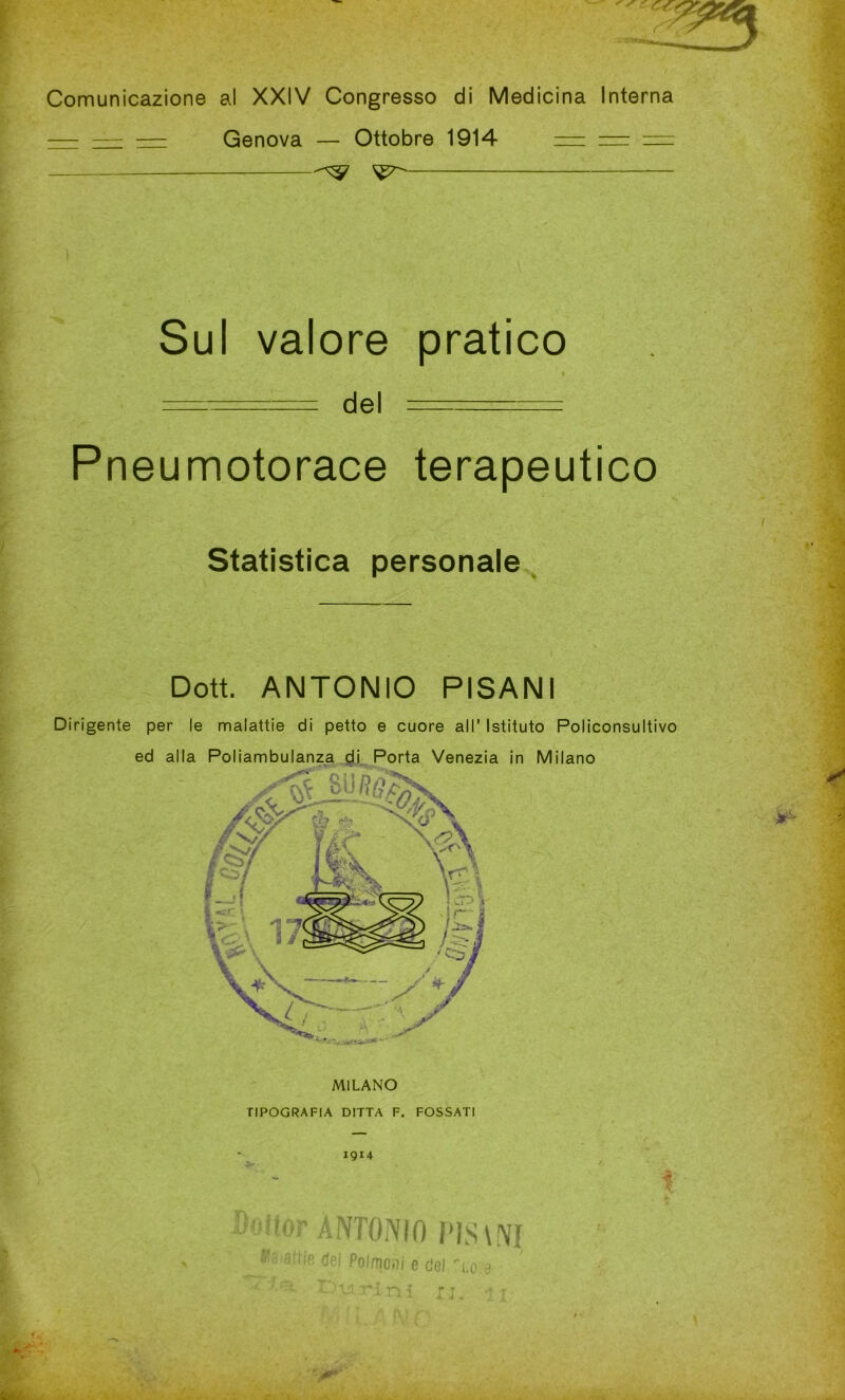 Comunicazione al XXIV Congresso di Medicina Interna — — — Genova — Ottobre 1914 = = = Sul valore pratico . « ======== del ====== Pneumotorace terapeutico Statistica personale Dott. ANTONIO PISANI Dirigente per le malattie di petto e cuore all’ Istituto Policonsultivo ed alla Poliambulanza di Porta Venezia in Milano MILANO TIPOGRAFIA DITTA F. FOSSATI Doiior ANTONIO PJS\NI N* 8'tifi dfii Pnlmn.ii « rini «- , 8‘attie dei Polmoni e del 'lo-e