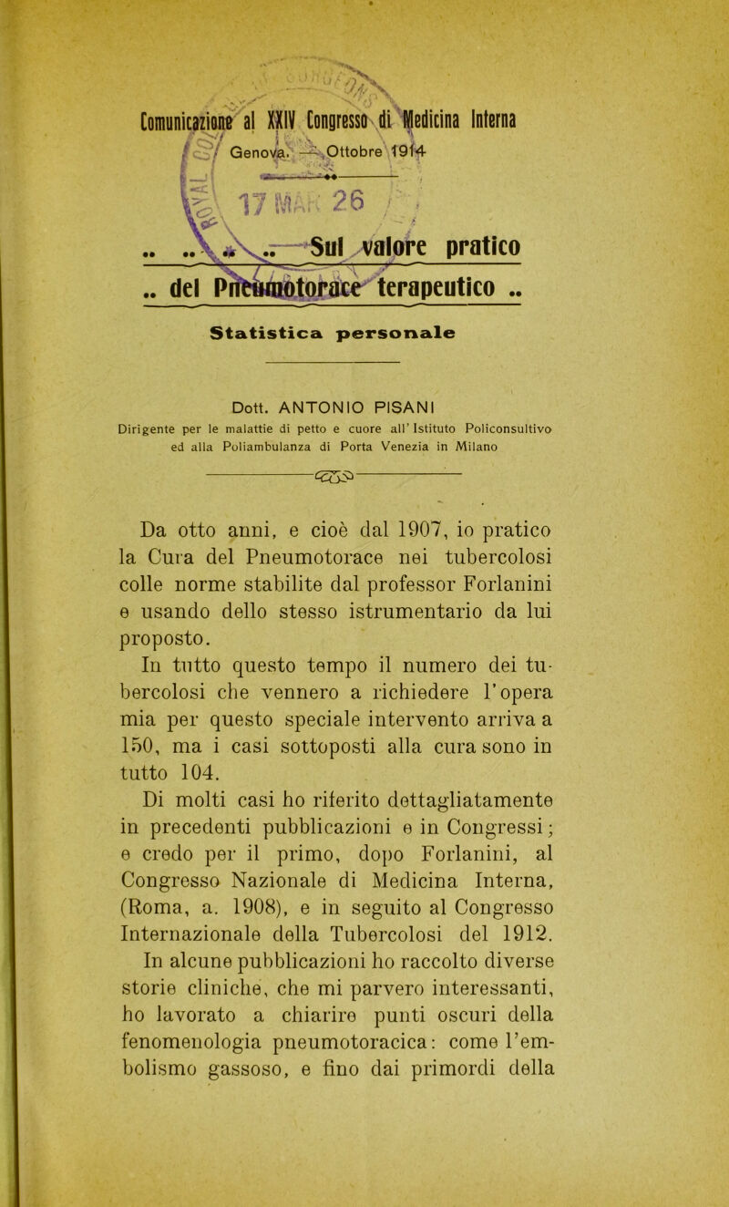 Genova. —.Ottobre 1914 tifi_ ri 26 /'; Sul valore pratico torace terapeutico .. Statistica personale Dott. ANTONIO PISANI Dirigente per le malattie di petto e cuore all’Istituto Policonsultivo ed alla Poliambulanza di Porta Venezia in Milano — Da otto anni, e cioè dal 1907, io pratico la Cura del Pneumotorace nei tubercolosi colle norme stabilite dal professor Forlanini e usando dello stesso istrumentario da lui proposto. In tutto questo tempo il numero dei tu- bercolosi che vennero a richiedere l’opera mia per questo speciale intervento arriva a 150, ma i casi sottoposti alla cura sono in tutto 104. Di molti casi ho riferito dettagliatamente in precedenti pubblicazioni e in Congressi ; e credo per il primo, dopo Forlanini, al Congresso Nazionale di Medicina Interna, (Roma, a. 1908), e in seguito al Congresso Internazionale della Tubercolosi del 1912. In alcune pubblicazioni ho raccolto diverse storie cliniche, che mi parvero interessanti, ho lavorato a chiarire punti oscuri della fenomenologia pneumotoracica : come l’em- bolismo gassoso, e fino dai primordi della