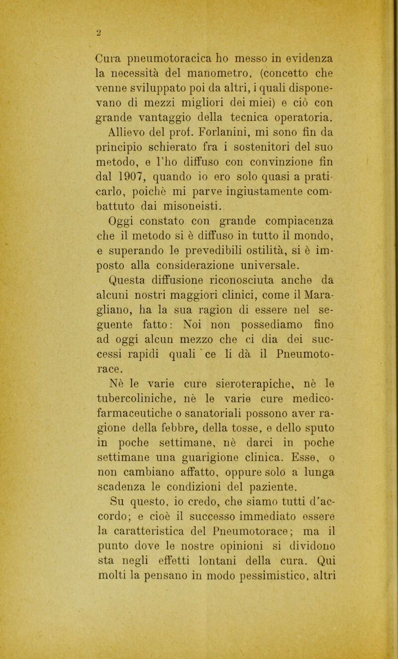 Cura pneumotoracica ho messo in evidenza la necessità del manometro, (concetto che venne sviluppato poi da altri, i quali dispone- vano di mezzi migliori dei miei) e ciò con grande vantaggio della tecnica operatoria. Allievo del prof. Forlanini, mi sono fin da principio schierato fra i sostenitori del suo metodo, e l’ho diffuso con convinzione fin dal 1907, quando io ero solo quasi a prati- carlo, poiché mi parve ingiustamente com- battuto dai misoneisti. Oggi constato con grande compiacenza che il metodo si è diffuso in tutto il mondo, e superando le prevedibili ostilità, si è im- posto alla considerazione universale. Questa diffusione riconosciuta anche da alcuni nostri maggiori clinici, come il Mara- gliano, ha la sua ragion di essere nel se- guente fatto : Noi non possediamo fino ad oggi alcun mezzo che ci dia dei suc- cessi rapidi quali ce li dà il Pneumoto- race. Nè le varie cure sieroterapiche, nè le tubercoliniche, nè le varie cure medico- farmaceutiche o sanatoriali possono aver ra- gione della febbre, della tosse, e dello sputo in poche settimane, nè darci in poche settimane una guarigione clinica. Esse, o non cambiano affatto, oppure solo a lunga scadenza le condizioni del paziente. Su questo, io credo, che siamo tutti d’ac- cordo; e cioè il successo immediato essere la caratteristica del Pneumotorace; ma il punto dove le nostre opinioni si dividono sta negli effetti lontani della cura. Qui molti la pensano in modo pessimistico, altri