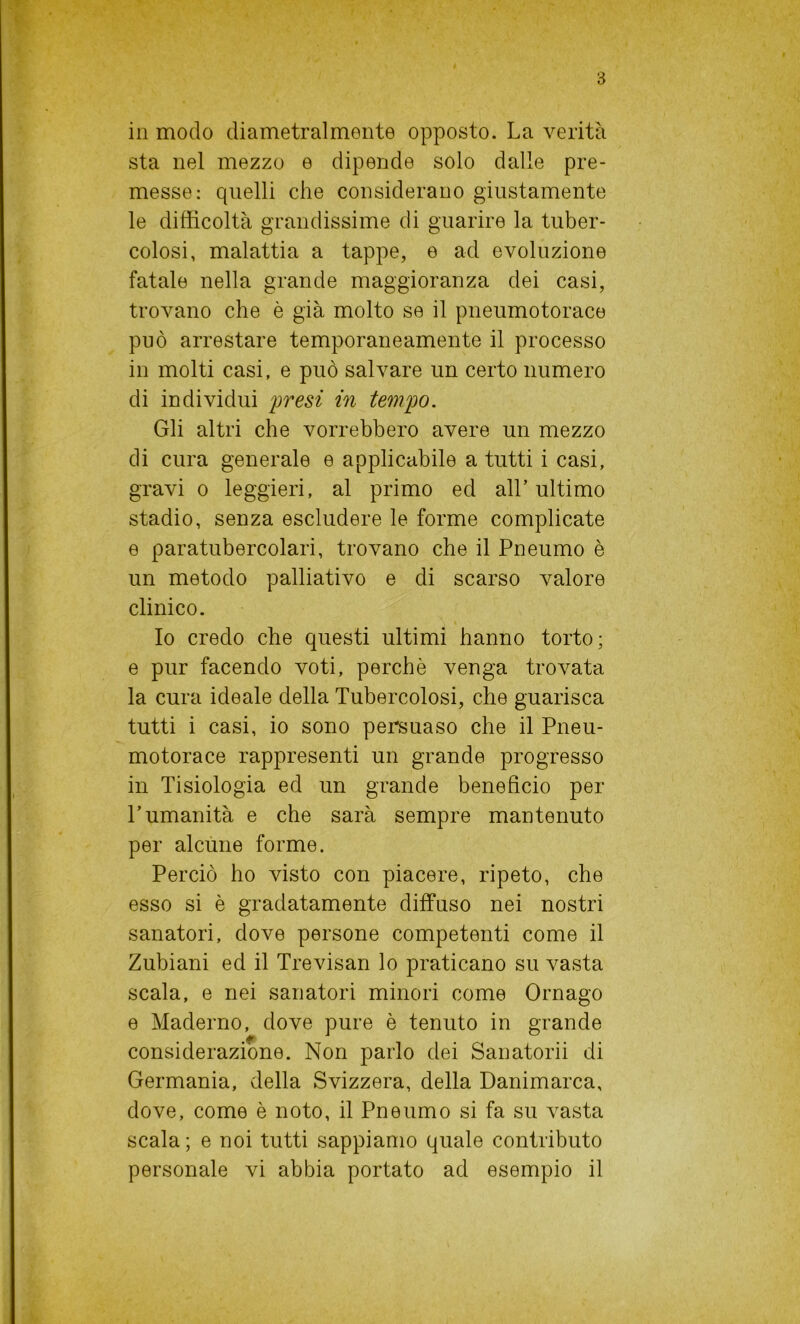 in modo diametralmente opposto. La verità sta nel mezzo e dipende solo dalle pre- messe: quelli che considerano giustamente le difficoltà grandissime di guarire la tuber- colosi, malattia a tappe, e ad evoluzione fatale nella grande maggioranza dei casi, trovano che è già molto se il pneumotorace può arrestare temporaneamente il processo in molti casi, e può salvare un certo numero di individui presi in tempo. Gli altri che vorrebbero avere un mezzo di cura generale e applicabile a tutti i casi, gravi o leggieri, al primo ed all’ ultimo stadio, senza escludere le forme complicate e paratubercolari, trovano che il Pneumo è un metodo palliativo e di scarso valore clinico. Io credo che questi ultimi hanno torto; e pur facendo voti, perchè venga trovata la cura ideale della Tubercolosi, che guarisca tutti i casi, io sono persuaso che il Pneu- motorace rappresenti un grande progresso in Tisiologia ed un grande beneficio per l’umanità e che sarà sempre mantenuto per alcune forme. Perciò ho visto con piacere, ripeto, che esso si è gradatamente diffuso nei nostri sanatori, dove persone competenti come il Zubiani ed il Trevisan lo praticano su vasta scala, e nei sanatori minori come Ornago e Maderno, dove pure è tenuto in grande considerazione. Non parlo dei Sanatorii di Germania, della Svizzera, della Danimarca, dove, come è noto, il Pneumo si fa su vasta scala ; e noi tutti sappiamo quale contributo personale vi abbia portato ad esempio il