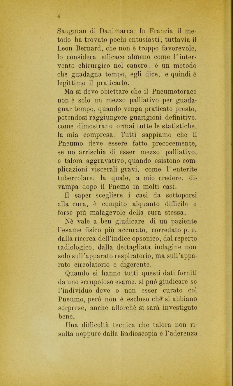 Saugman di Danimarca. In Francia il me- todo ha trovato pochi entusiasti; tuttavia il Leon Bernard, che non è troppo favorevole, lo considera efficace almeno come l’inter- vento chirurgico nel cancro : è un metodo che guadagna tempo, egli dice, e quindi è legittimo il praticarlo. Ma si deve obiettare che il Pneumotorace non è solo un mezzo palliativo per guada- gnar tempo, quando venga praticato presto, potendosi raggiungere guarigioni definitive, come dimostrano ormai tutte le statistiche, la mia compresa. Tutti sappiamo che il Pneumo deve essere fatto precocemente, se no arrischia di esser mezzo palliativo, e talora aggravativo, quando esistono com- plicazioni viscerali gravi, come P enterite tubercolare, la quale, a mio credere, di- vampa dopo il Pnemo in molti casi. Il saper scegliere i casi da sottoporsi alla cura, è compito alquanto difficile e forse più malagevole della cura stessa. Nè vale a ben giudicare di un paziente l’esame fìsico più accurato, corredato p. e. dalla ricerca dell’indice opsonico, dal reperto radiologico, dalla dettagliata indagine non solo sull’apparato respiratorio, ma sull’appa- rato circolatorio e digerente. Quando si hanno tutti questi dati forniti da uno scrupoloso esame, si può giudicare se l’individuo deve o non esser curato col Pneumo, però non è escluso che si abbiano sorprese, anche allorché si sarà investigato bene. Una difficoltà tecnica che talora non ri- sulta neppure dalla Radioscopia è l’aderenza