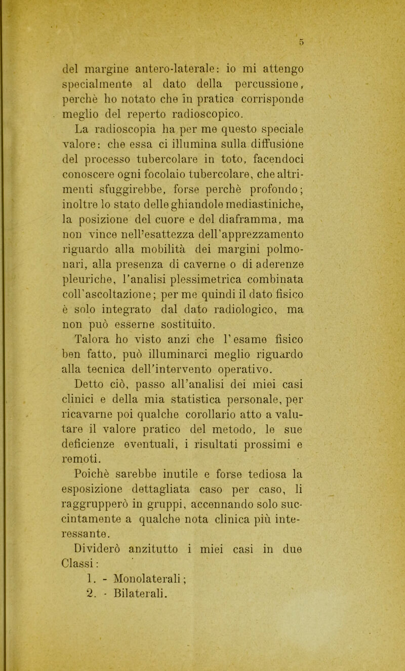 specialmente al dato della percussione, perchè ho notato che in pratica corrisponde meglio del reperto radioscopico. La radioscopia ha per me questo speciale valore: che essa ci illumina sulla diffusione del processo tubercolare in toto, facendoci conoscere ogni focolaio tubercolare, che altri- menti sfuggirebbe, forse perchè profondo ; inoltre lo stato delle ghiandole mediastiniche, la posizione del cuore e del diaframma, ma non vince nell’esattezza dell’apprezzamento riguardo alla mobilità dei margini polmo- nari, alla presenza di caverne o di aderenze pleuriche, l’analisi plessimetrica combinata coll’ascoltazione; per me quindi il dato fisico è solo integrato dal dato radiologico, ma non può esserne sostituito. Talora ho visto anzi che l’esame fisico ben fatto, può illuminarci meglio riguardo alla tecnica dell’intervento operativo. Detto ciò, passo all’analisi dei miei casi clinici e della mia statistica personale, per ricavarne poi qualche corollario atto a valu- tare il valore pratico del metodo, le sue deficienze eventuali, i risultati prossimi e remoti. Poiché sarebbe inutile e forse tediosa la esposizione dettagliata caso per caso, li raggrupperò in gruppi, accennando solo suc- cintamente a qualche nota clinica più inte- ressante. Dividerò anzitutto i miei casi in due Classi : 1. - Monolaterali ; 2. - Bilaterali.