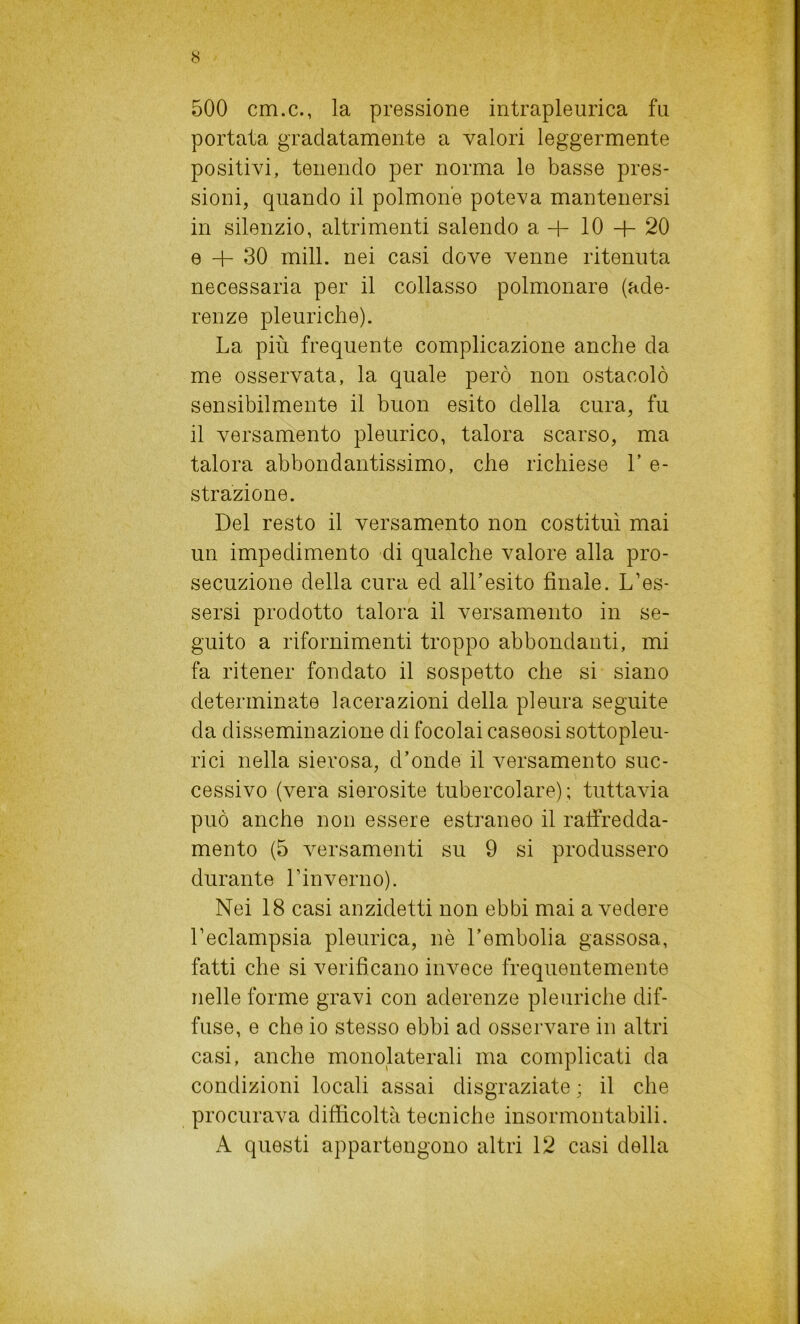 500 cm.c., la pressione intrapleurica fa portata gradatamente a valori leggermente positivi, tenendo per norma le basse pres- sioni, quando il polmone poteva mantenersi in silenzio, altrimenti salendo a 4- 10 + 20 e + 30 mill. nei casi dove venne ritenuta necessaria per il collasso polmonare (ade- renze pleuriche). La più frequente complicazione anche da me osservata, la quale però non ostacolò sensibilmente il buon esito della cura, fu il versamento pleurico, talora scarso, ma talora abbondantissimo, che richiese L e- strazione. Del resto il versamento non costituì mai un impedimento di qualche valore alla pro- secuzione della cura ed all’esito finale. L’es- sersi prodotto talora il versamento in se- guito a rifornimenti troppo abbondanti, mi fa ritener fondato il sospetto che si siano determinate lacerazioni della pleura seguite da disseminazione di focolai caseosi sottopleu- rici nella sierosa, d’onde il versamento suc- cessivo (vera sierosite tubercolare); tuttavia può anche non essere estraneo il raffredda- mento (5 versamenti su 9 si produssero durante Linverno). Nei 18 casi anzidetti non ebbi mai a vedere l’eclampsia pleurica, nè l’embolia gassosa, fatti che si verificano invece frequentemente nelle forme gravi con aderenze pleuriche dif- fuse, e che io stesso ebbi ad osservare in altri casi, anche monolaterali ma complicati da condizioni locali assai disgraziate ; il che procurava difficoltà tecniche insormontabili. A questi appartengono altri 12 casi della