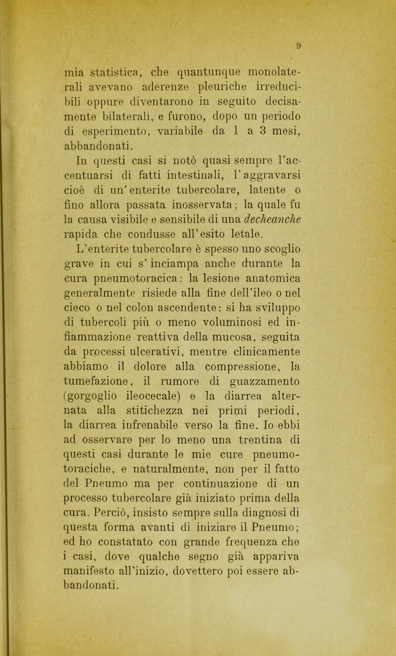 mia statistica, che quantunque monolate- rali avevano aderenze pleuriche irreduci- bili oppure diventarono in seguito decisa- mente bilaterali, e furono, dopo un periodo di esperimento, variabile da 1 a 3 mesi, abbandonati. In questi casi si notò quasi sempre l’ac- centuarsi di fatti intestinali, P aggravarsi cioè di un’ enterite tubercolare, latente o fino allora passata inosservata; la quale fu la causa visibile e sensibile di una declieanche rapida che condusse all’esito letale. L’enterite tubercolare è spesso uno scoglio grave in cui s’inciampa anche durante la cura pneumotoracica : la lesione anatomica generalmente risiede alla fine dell’ileo o nel cieco o nel colon ascendente : si ha sviluppo di tubercoli più o meno voluminosi ed in- fiammazione reattiva della mucosa, seguita da processi ulcerativi, mentre clinicamente abbiamo il dolore alla compressione, la tumefazione, il rumore di guazzamento (gorgoglio ileocecale) e la diarrea alter- nata alla stitichezza nei primi periodi, la diarrea infrenabile verso la fine. Io ebbi ad osservare per lo meno una trentina di questi casi durante le mie cure pneumo- toraciche, e naturalmente, non per il fatto del Pneumo ma per continuazione di un processo tubercolare già iniziato prima della cura. Perciò, insisto sempre sulla diagnosi di questa forma avanti di iniziare il Pneumo; ed ho constatato con grande frequenza che i casi, dove qualche segno già appariva manifesto all’inizio, dovettero poi essere ab- bandonati.