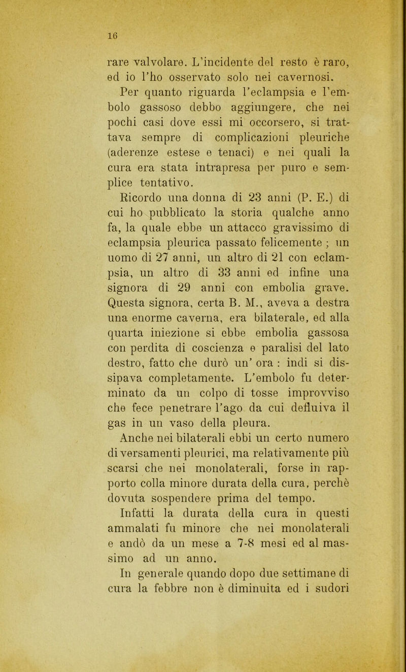 rare valvolare. L’incidente del resto è raro, ed io l’ho osservato solo nei cavernosi. Per quanto riguarda l’eclampsia e l’em- bolo gassoso debbo aggiungere, che nei pochi casi dove essi mi occorsero, si trat- tava sempre di complicazioni pleuriche (aderenze estese e tenaci) e nei quali la cura era stata intrapresa per puro e sem- plice tentativo. Ricordo una donna di 23 anni (P. E.) di cui ho pubblicato la storia qualche anno fa, la quale ebbe un attacco gravissimo di eclampsia pleurica passato felicemente ; un uomo di 27 anni, un altro di 21 con eclam- psia, un altro di 33 anni ed infine una signora di 29 anni con embolia grave. Questa signora, certa B. M., aveva a destra una enorme caverna, era bilaterale, ed alla quarta iniezione si ebbe embolia gassosa con perdita di coscienza e paralisi del lato destro, fatto che durò un’ ora : indi si dis- sipava completamente. L’embolo fu deter- minato da un colpo di tosse improvviso che fece penetrare l’ago da cui defluiva il gas in un vaso della pleura. Anche nei bilaterali ebbi un certo numero di versamenti pleurici, ma relativamente più scarsi che nei monolaterali, forse in rap- porto colla minore durata della cura, perchè dovuta sospendere prima del tempo. Infatti la durata della cura in questi ammalati fu minore che nei monolaterali e andò da un mese a 7-8 mesi ed al mas- simo ad un anno. In generale quando dopo due settimane di cura la febbre non è diminuita ed i sudori