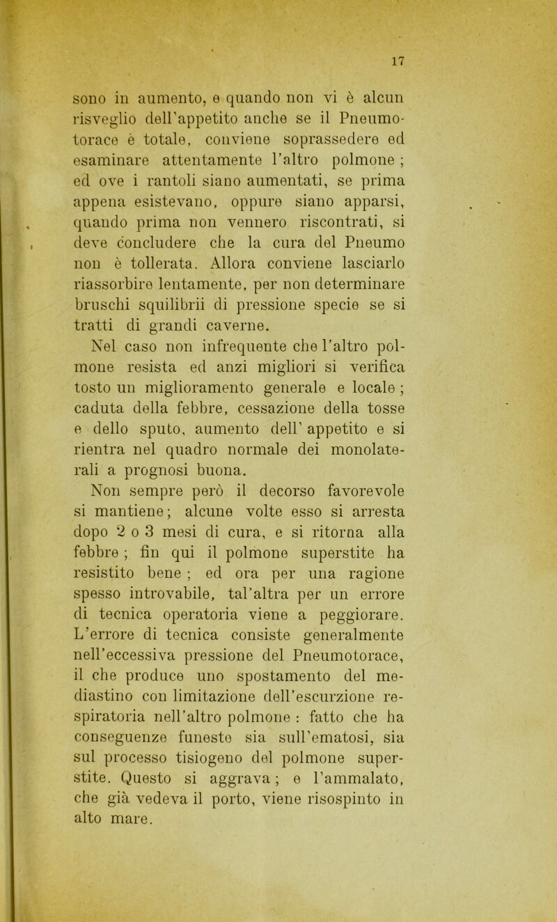 sono in aumento, e quando non vi è alcun risveglio dell'appetito anche se il Pneumo- torace è totale, conviene soprassedere ed esaminare attentamente l’altro polmone ; ed ove i rantoli siano aumentati, se prima appena esistevano, oppure siano apparsi, quando prima non vennero riscontrati, si deve concludere che la cura del Pneumo non è tollerata. Allora conviene lasciarlo riassorbire lentamente, per non determinare bruschi squilibrii di pressione specie se si tratti di grandi caverne. Nel caso non infrequente che l’altro pol- mone resista ed anzi migliori si verifica tosto un miglioramento generale e locale ; caduta della febbre, cessazione della tosse e dello sputo, aumento dell’ appetito e si rientra nel quadro normale dei monolate- rali a prognosi buona. Non sempre però il decorso favorevole si mantiene; alcune volte esso si arresta dopo 2 o 3 mesi di cura, e si ritorna alla febbre ; fin qui il polmone superstite ha resistito bene ; ed ora per una ragione spesso introvabile, tal'altra per un errore di tecnica operatoria viene a peggiorare. L’errore di tecnica consiste generalmente nell’eccessiva pressione del Pneumotorace, il che produce uno spostamento del me- diastino con limitazione dell’escurzione re- spiratoria nell’altro polmone : fatto che ha conseguenze funesto sia suH’ematosi, sia sul processo tisiogeno del polmone super- stite. Questo si aggrava ; e l’ammalato, che già vedeva il porto, viene risospinto in alto mare.