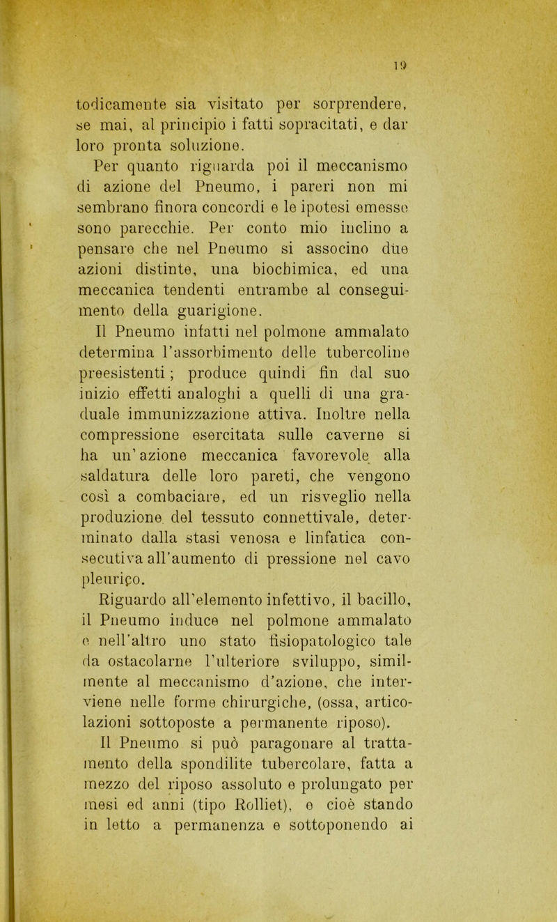 1!) Iodicamente sia visitato per sorprendere, se mai, al principio i fatti sopracitati, e dar loro pronta soluzione. Per quanto riguarda poi il meccanismo di azione del Pneumo, i pareri non mi sembrano finora concordi e le ipotesi emesse sono parecchie. Per conto mio inclino a pensare che nel Pneumo si associno due azioni distinte, lina biochimica, ed una meccanica tendenti entrambe al consegui- mento della guarigione. Il Pneumo infatti nel polmone ammalato determina l’assorbimento delle tubercoline preesistenti ; produce quindi fin dal suo inizio effetti analoghi a quelli di una gra- duale immunizzazione attiva. Inoltre nella compressione esercitata sulle caverne si ha un’azione meccanica favorevole alla saldatura delle loro pareti, che vengono così a combaciare, ed un risveglio nella produzione del tessuto connettivale, deter- minato dalla stasi venosa e linfatica con- secutiva all’aumento di pressione nel cavo pleurico. Riguardo all’elemento infettivo, il bacillo, il Pneumo induce nel polmone ammalato e nell’altro uno stato fìsiopatologico tale da ostacolarne l’ulteriore sviluppo, simil- mente al meccanismo d’azione, che inter- viene nelle forme chirurgiche, (ossa, artico- lazioni sottoposte a permanente riposo). Il Pneumo si può paragonare al tratta- mento della spondilite tubercolare, fatta a mezzo del riposo assoluto e prolungato per mesi ed anni (tipo Rolliet), e cioè stando in letto a permanenza e sottoponendo ai