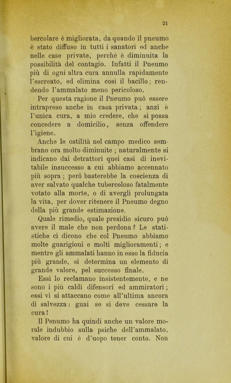 bercolare è migliorata, da quando il pneumo è stato diffuso in tutti i sanatori ed anche nelle case private, perchè è diminuita la possibilità del contagio. Infatti il Pneumo più di ogni altra cura annulla rapidamente l’escreato, ed elimina così il bacillo; ren- dendo l’ammalato meno pericoloso. Per questa ragione il Pneumo può essere intrapreso anche in casa privata ; anzi è l’unica cura, a mio credere, che si possa concedere a domicilio, senza offendere l’igiene. Anche le ostilità nel campo medico sem- brano ora molto diminuite ; naturalmente si indicano dai detrattori quei casi di inevi- tabile insuccesso a cui abbiamo accennato più sopra ; però basterebbe la coscienza di aver salvato qualche tubercoloso fatalmente votato alla morte, o di avergli prolungata la vita, per dover ritenere il Pneumo degno della più grande estimazione. Quale rimedio, quale presidio sicuro può avere il male che non perdona ? Le stati- stiche ci dicono che col Pneumo abbiamo molte guarigioni e molti miglioramenti ; e mentre gli ammalati hanno in esso la fiducia più grande, si determina un elemento di grande valore, pel successo finale. Essi lo reclamano insistentemente, e ne sono i più caldi difensori ed ammiratori ; essi vi si attaccano come all'ultima ancora di salvezza : guai se si deve cessare la cura ! Il Penumo ha quindi anche un valore mo- rale indubbio sulla psiche dell’ammalato, valore di cui è d’uopo tener conto. Non