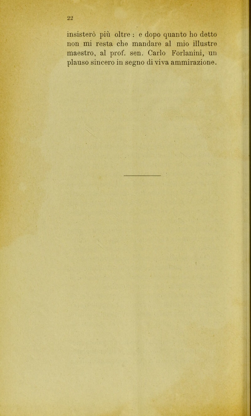 insisterò più oltre : e dopo quanto ho detto non mi resta che mandare al mio illustre maestro, al prof. sen. Carlo Forlanini, un plauso sincero in segno di viva ammirazione.